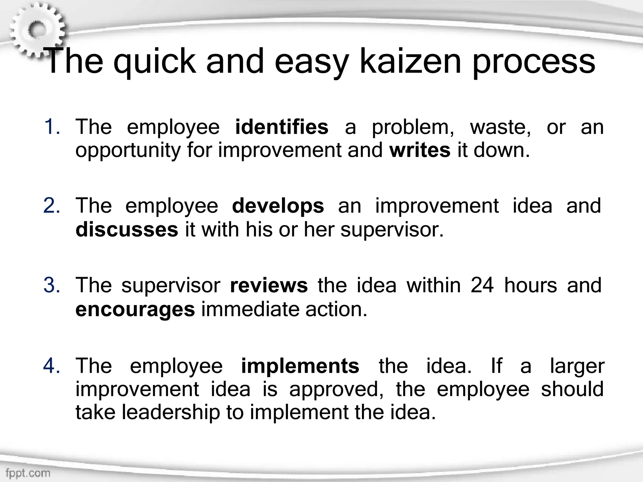 The quick and easy kaizen process
1. The employee identifies a problem, waste, or an
opportunity for improvement and writes it down.
2. The employee develops an improvement idea and
discusses it with his or her supervisor.
3. The supervisor reviews the idea within 24 hours and
encourages immediate action.
4. The employee implements the idea. If a larger
improvement idea is approved, the employee should
take leadership to implement the idea.
 
