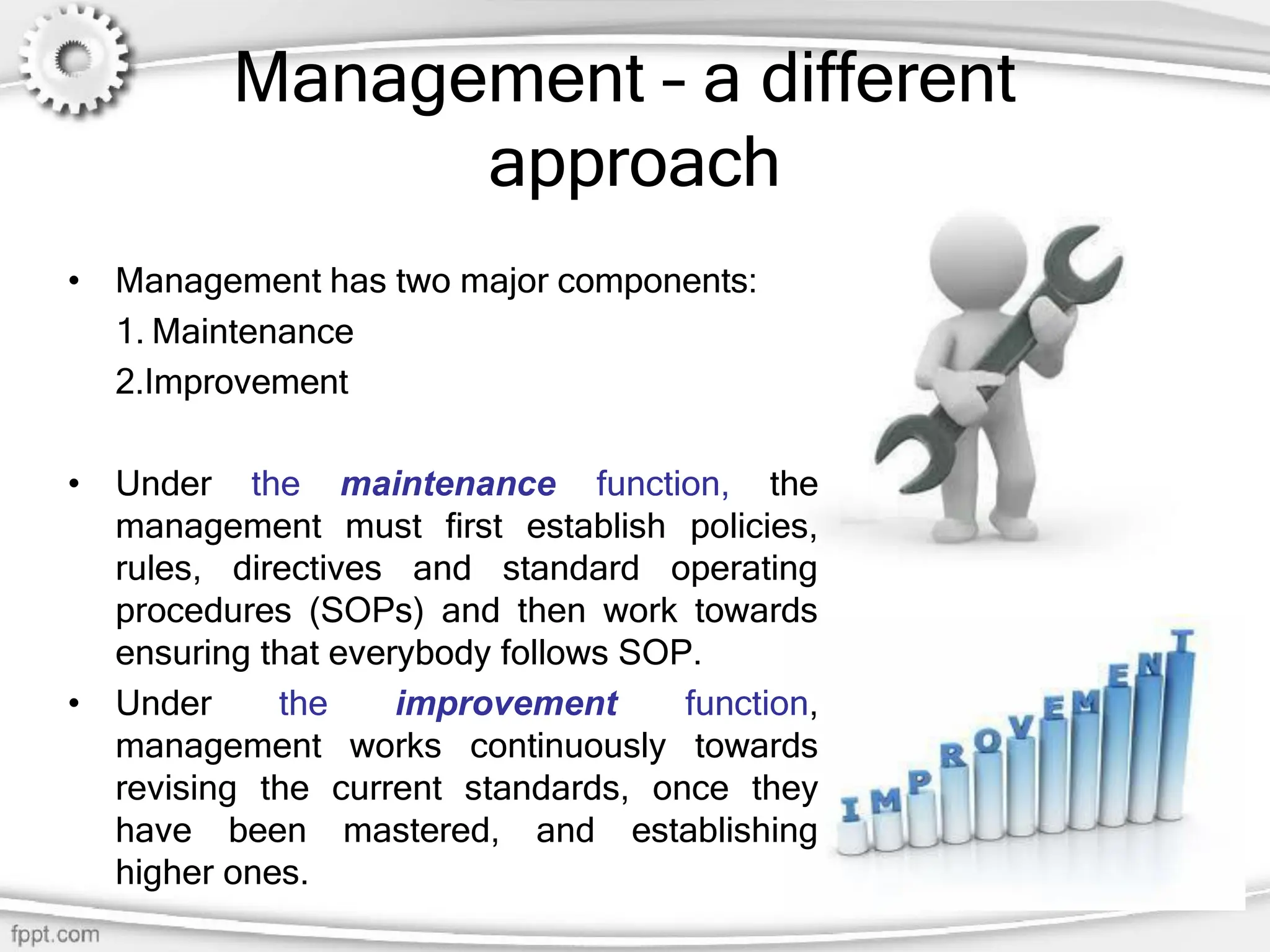 Management – a different
approach
• Management has two major components:
1. Maintenance
2.Improvement
• Under the maintenance function, the
management must first establish policies,
rules, directives and standard operating
procedures (SOPs) and then work towards
ensuring that everybody follows SOP.
• Under the improvement function,
management works continuously towards
revising the current standards, once they
have been mastered, and establishing
higher ones.
 