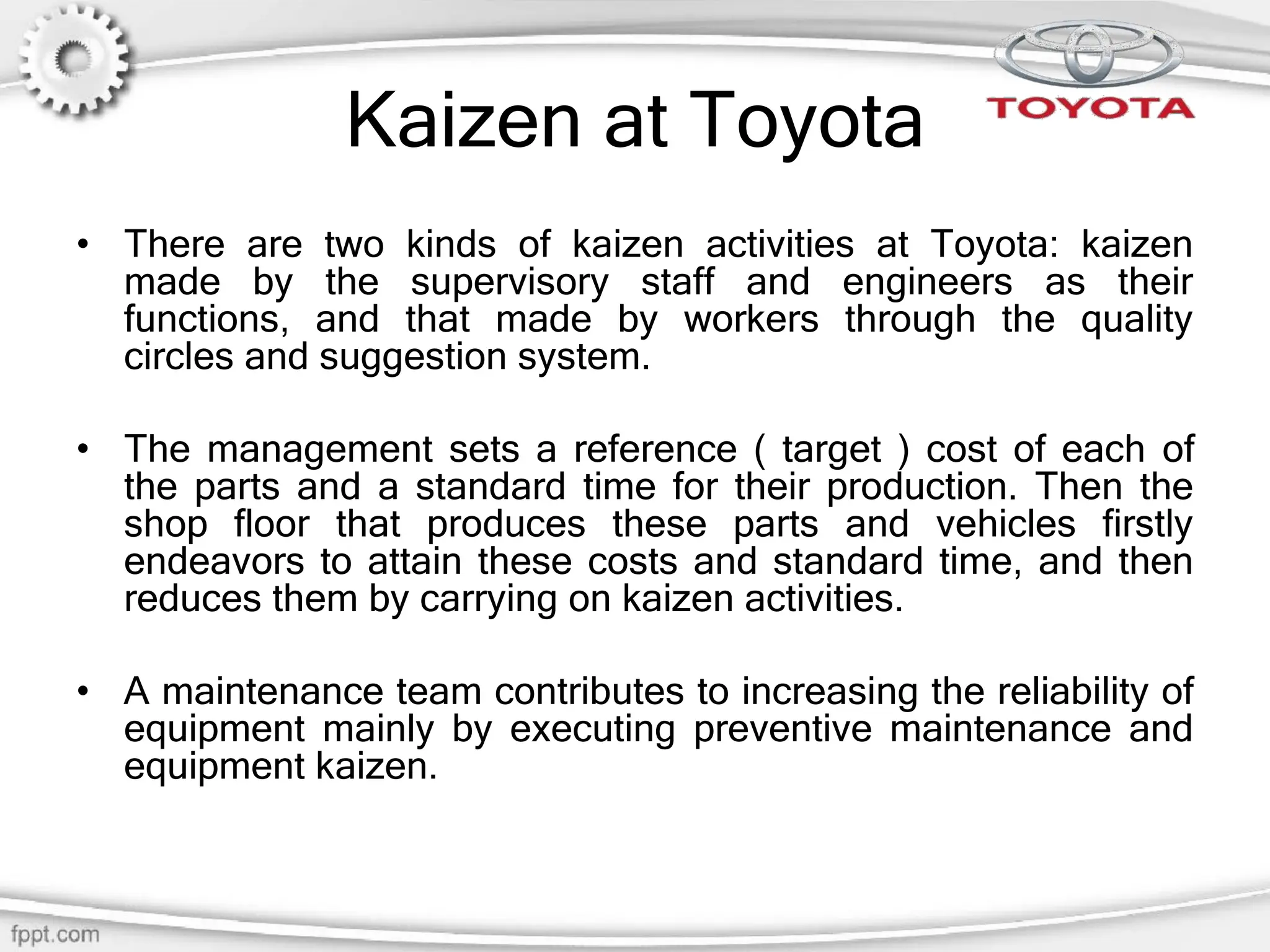 Kaizen at Toyota
• There are two kinds of kaizen activities at Toyota: kaizen
made by the supervisory staff and engineers as their
functions, and that made by workers through the quality
circles and suggestion system.
• The management sets a reference ( target ) cost of each of
the parts and a standard time for their production. Then the
shop floor that produces these parts and vehicles firstly
endeavors to attain these costs and standard time, and then
reduces them by carrying on kaizen activities.
• A maintenance team contributes to increasing the reliability of
equipment mainly by executing preventive maintenance and
equipment kaizen.
 