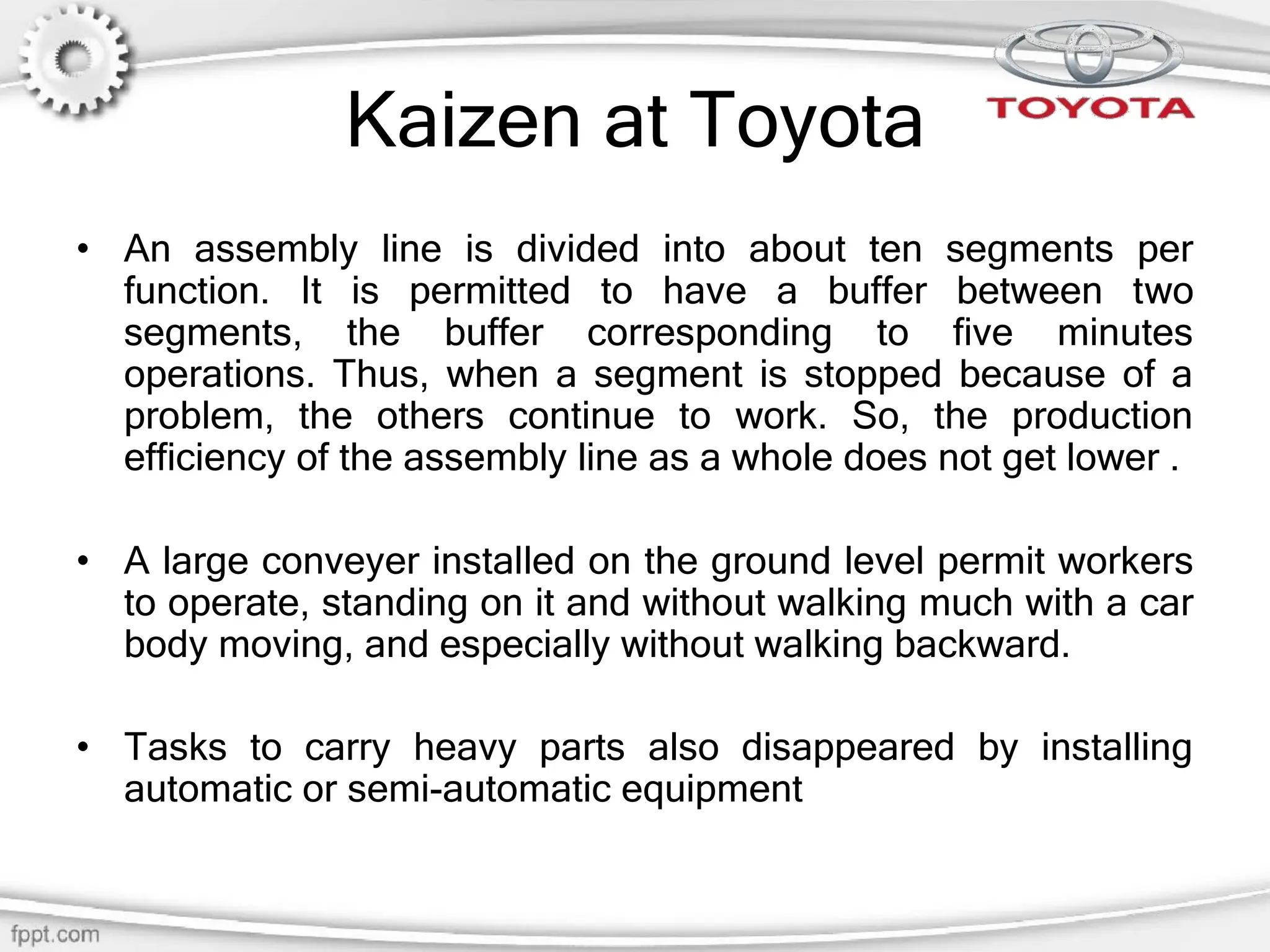 Kaizen at Toyota
• An assembly line is divided into about ten segments per
function. It is permitted to have a buffer between two
segments, the buffer corresponding to five minutes
operations. Thus, when a segment is stopped because of a
problem, the others continue to work. So, the production
efficiency of the assembly line as a whole does not get lower .
• A large conveyer installed on the ground level permit workers
to operate, standing on it and without walking much with a car
body moving, and especially without walking backward.
• Tasks to carry heavy parts also disappeared by installing
automatic or semi-automatic equipment
 