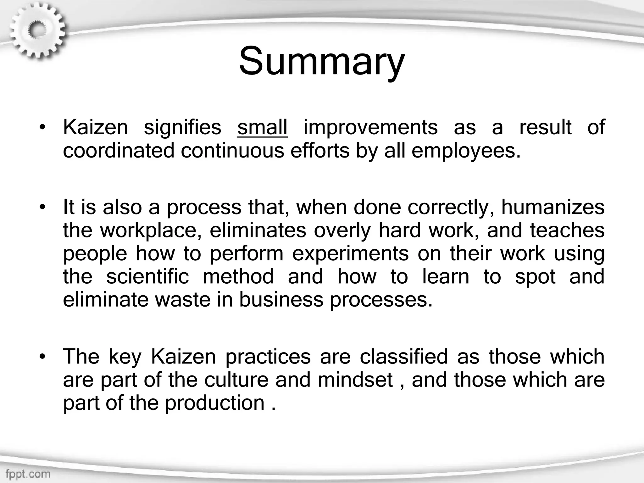 Summary
• Kaizen signifies small improvements as a result of
coordinated continuous efforts by all employees.
• It is also a process that, when done correctly, humanizes
the workplace, eliminates overly hard work, and teaches
people how to perform experiments on their work using
the scientific method and how to learn to spot and
eliminate waste in business processes.
• The key Kaizen practices are classified as those which
are part of the culture and mindset , and those which are
part of the production .
 