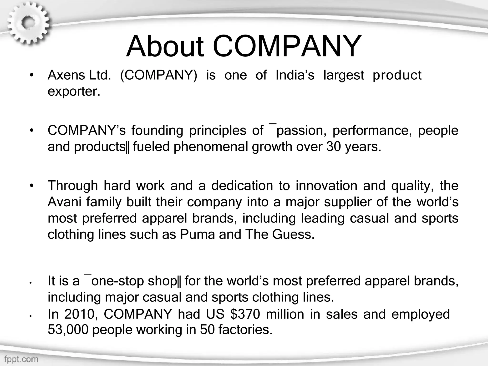About COMPANY
• Axens Ltd. (COMPANY) is one of India’s largest product
exporter.
• COMPANY’s founding principles of ―passion, performance, people
and products‖ fueled phenomenal growth over 30 years.
• Through hard work and a dedication to innovation and quality, the
Avani family built their company into a major supplier of the world’s
most preferred apparel brands, including leading casual and sports
clothing lines such as Puma and The Guess.
• It is a ―one-stop shop‖ for the world’s most preferred apparel brands,
including major casual and sports clothing lines.
• In 2010, COMPANY had US $370 million in sales and employed
53,000 people working in 50 factories.
 