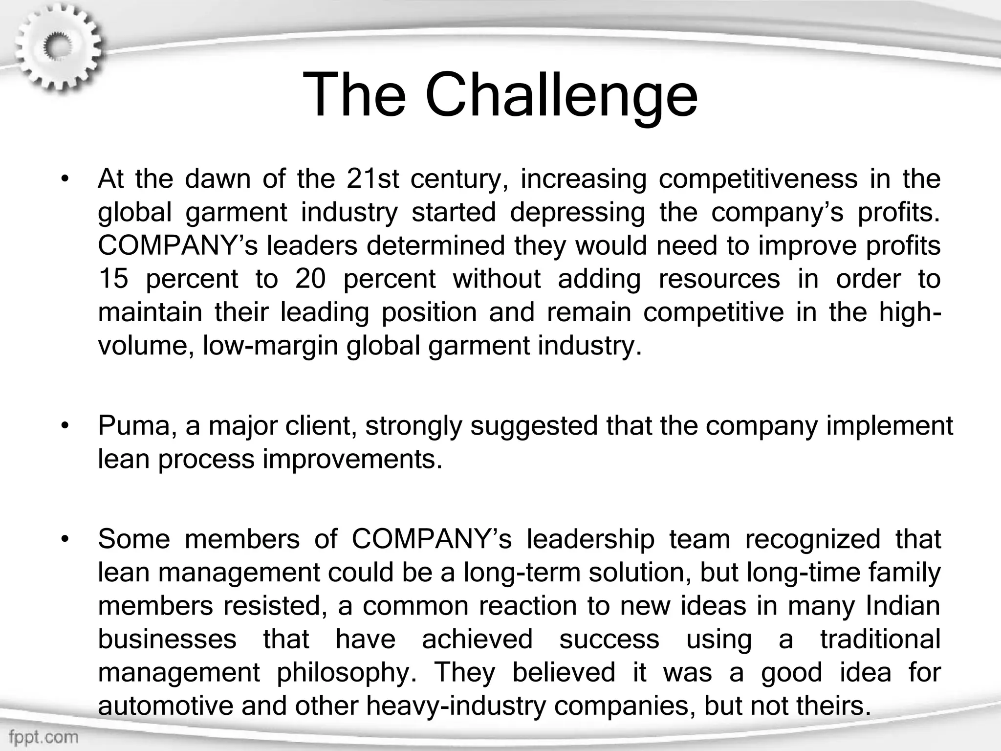The Challenge
• At the dawn of the 21st century, increasing competitiveness in the
global garment industry started depressing the company’s profits.
COMPANY’s leaders determined they would need to improve profits
15 percent to 20 percent without adding resources in order to
maintain their leading position and remain competitive in the high-
volume, low-margin global garment industry.
• Puma, a major client, strongly suggested that the company implement
lean process improvements.
• Some members of COMPANY’s leadership team recognized that
lean management could be a long-term solution, but long-time family
members resisted, a common reaction to new ideas in many Indian
businesses that have achieved success using a traditional
management philosophy. They believed it was a good idea for
automotive and other heavy-industry companies, but not theirs.
 