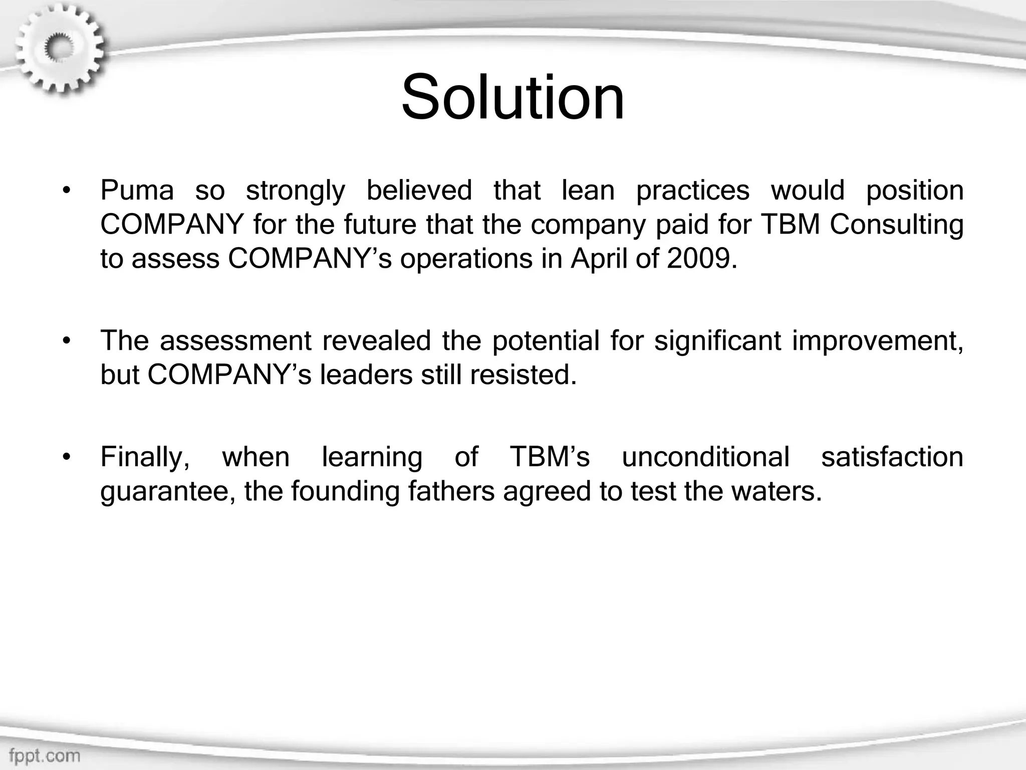 Solution
• Puma so strongly believed that lean practices would position
COMPANY for the future that the company paid for TBM Consulting
to assess COMPANY’s operations in April of 2009.
• The assessment revealed the potential for significant improvement,
but COMPANY’s leaders still resisted.
• Finally, when learning of TBM’s unconditional satisfaction
guarantee, the founding fathers agreed to test the waters.
 