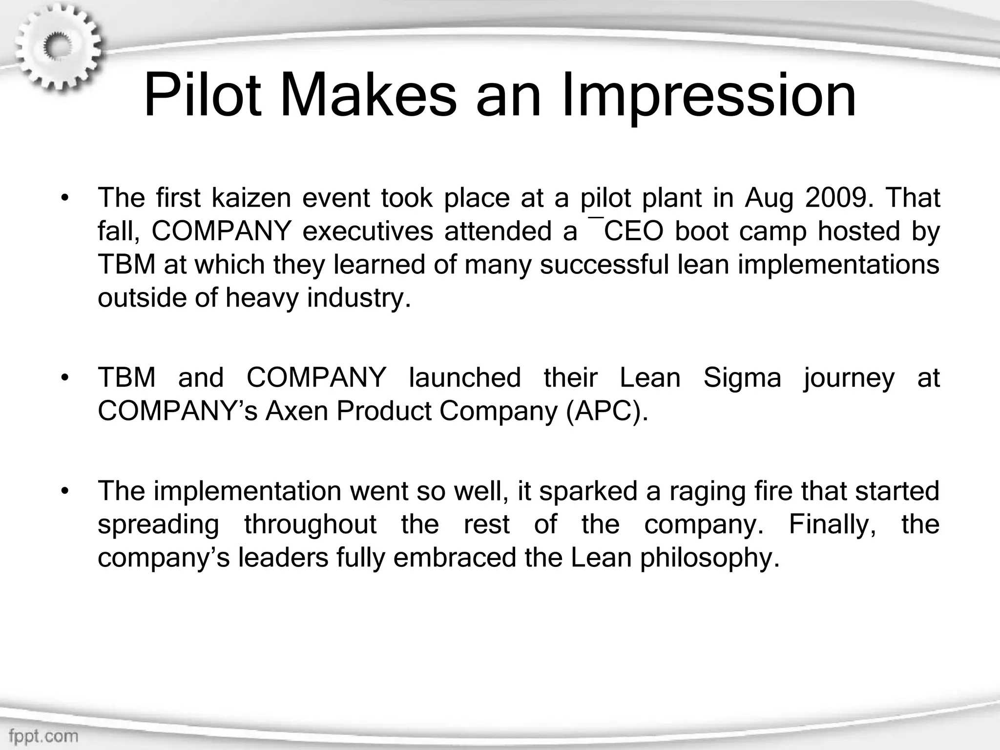 Pilot Makes an Impression
• The first kaizen event took place at a pilot plant in Aug 2009. That
fall, COMPANY executives attended a ―CEO boot camp hosted by
TBM at which they learned of many successful lean implementations
outside of heavy industry.
• TBM and COMPANY launched their Lean Sigma journey at
COMPANY’s Axen Product Company (APC).
• The implementation went so well, it sparked a raging fire that started
spreading throughout the rest of the company. Finally, the
company’s leaders fully embraced the Lean philosophy.
 