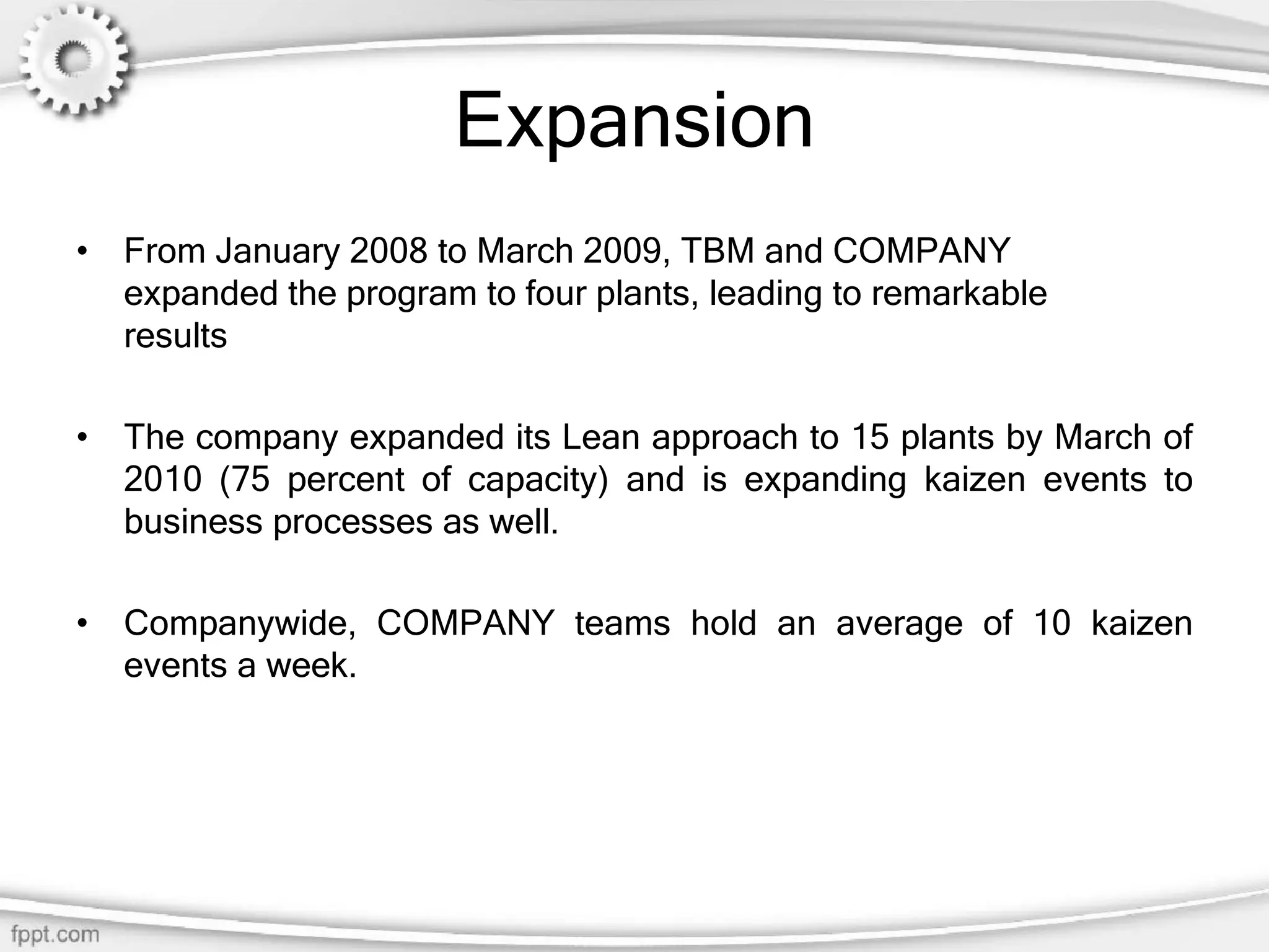 Expansion
• From January 2008 to March 2009, TBM and COMPANY
expanded the program to four plants, leading to remarkable
results
• The company expanded its Lean approach to 15 plants by March of
2010 (75 percent of capacity) and is expanding kaizen events to
business processes as well.
• Companywide, COMPANY teams hold an average of 10 kaizen
events a week.
 