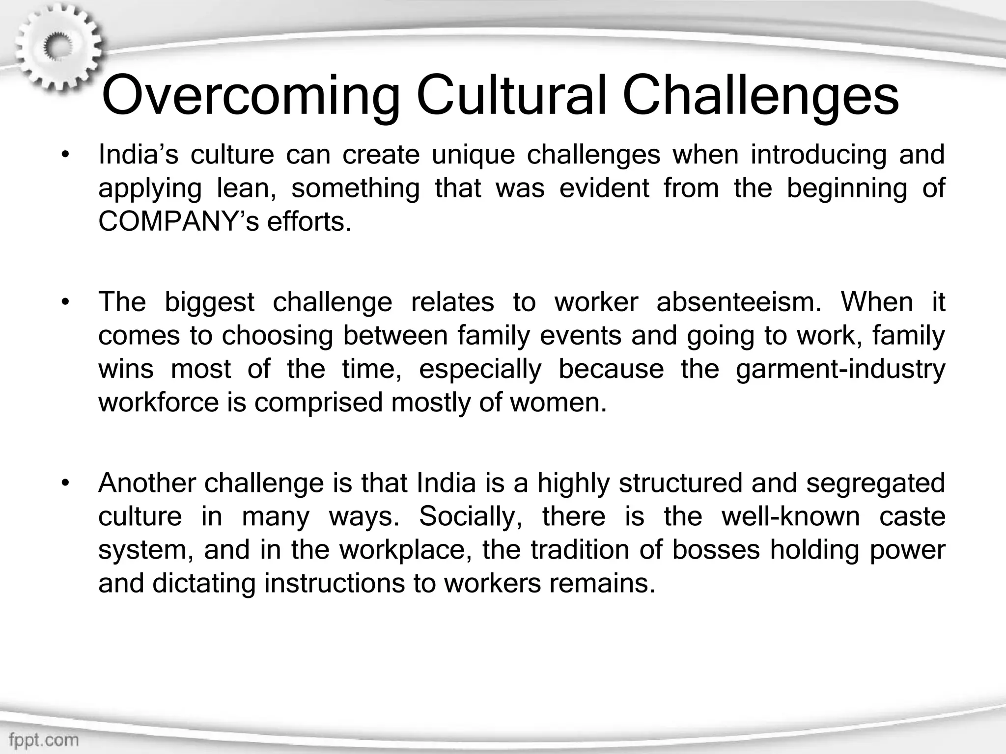 Overcoming Cultural Challenges
• India’s culture can create unique challenges when introducing and
applying lean, something that was evident from the beginning of
COMPANY’s efforts.
• The biggest challenge relates to worker absenteeism. When it
comes to choosing between family events and going to work, family
wins most of the time, especially because the garment-industry
workforce is comprised mostly of women.
• Another challenge is that India is a highly structured and segregated
culture in many ways. Socially, there is the well-known caste
system, and in the workplace, the tradition of bosses holding power
and dictating instructions to workers remains.
 