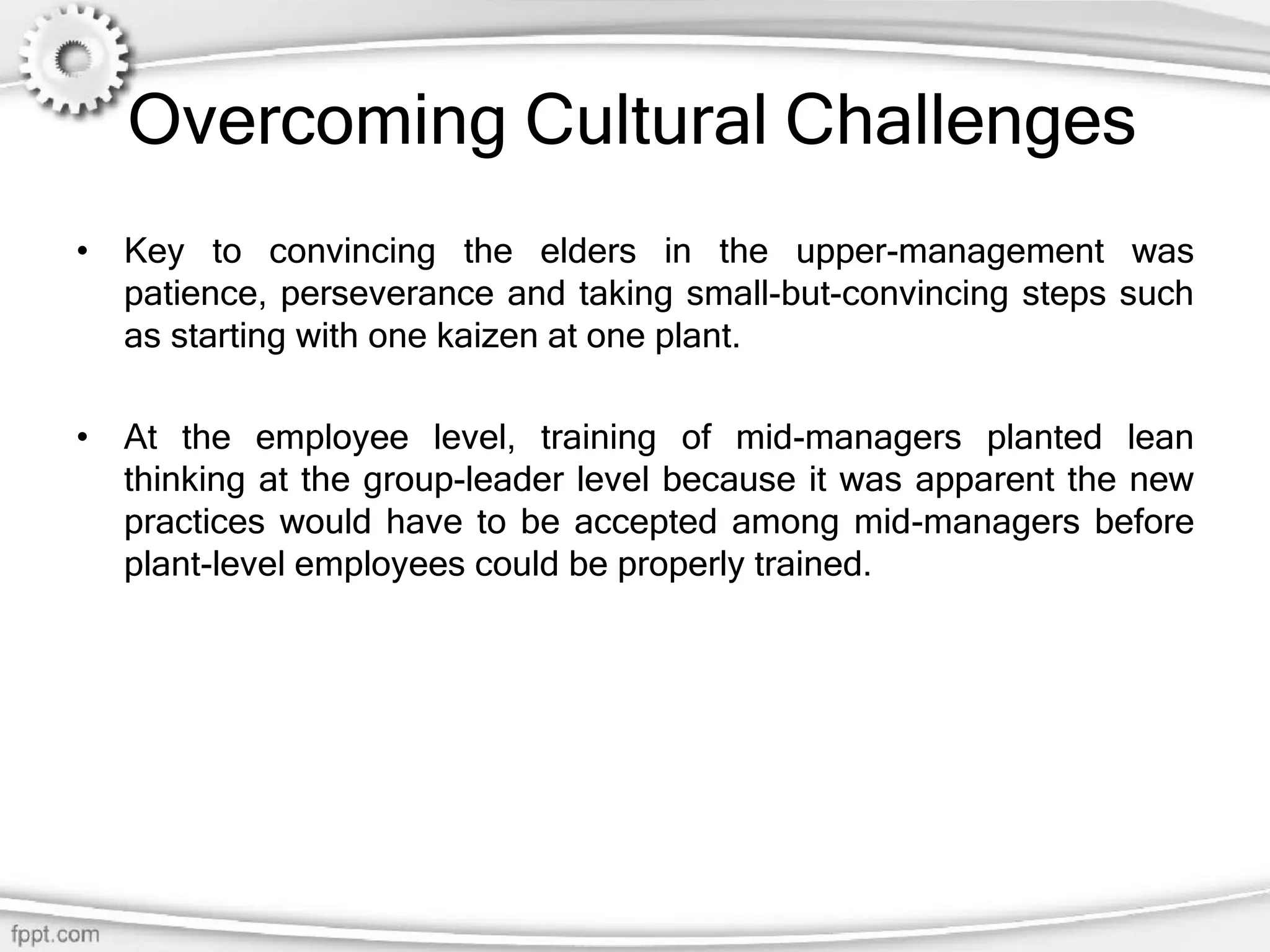 Overcoming Cultural Challenges
• Key to convincing the elders in the upper-management was
patience, perseverance and taking small-but-convincing steps such
as starting with one kaizen at one plant.
• At the employee level, training of mid-managers planted lean
thinking at the group-leader level because it was apparent the new
practices would have to be accepted among mid-managers before
plant-level employees could be properly trained.
 