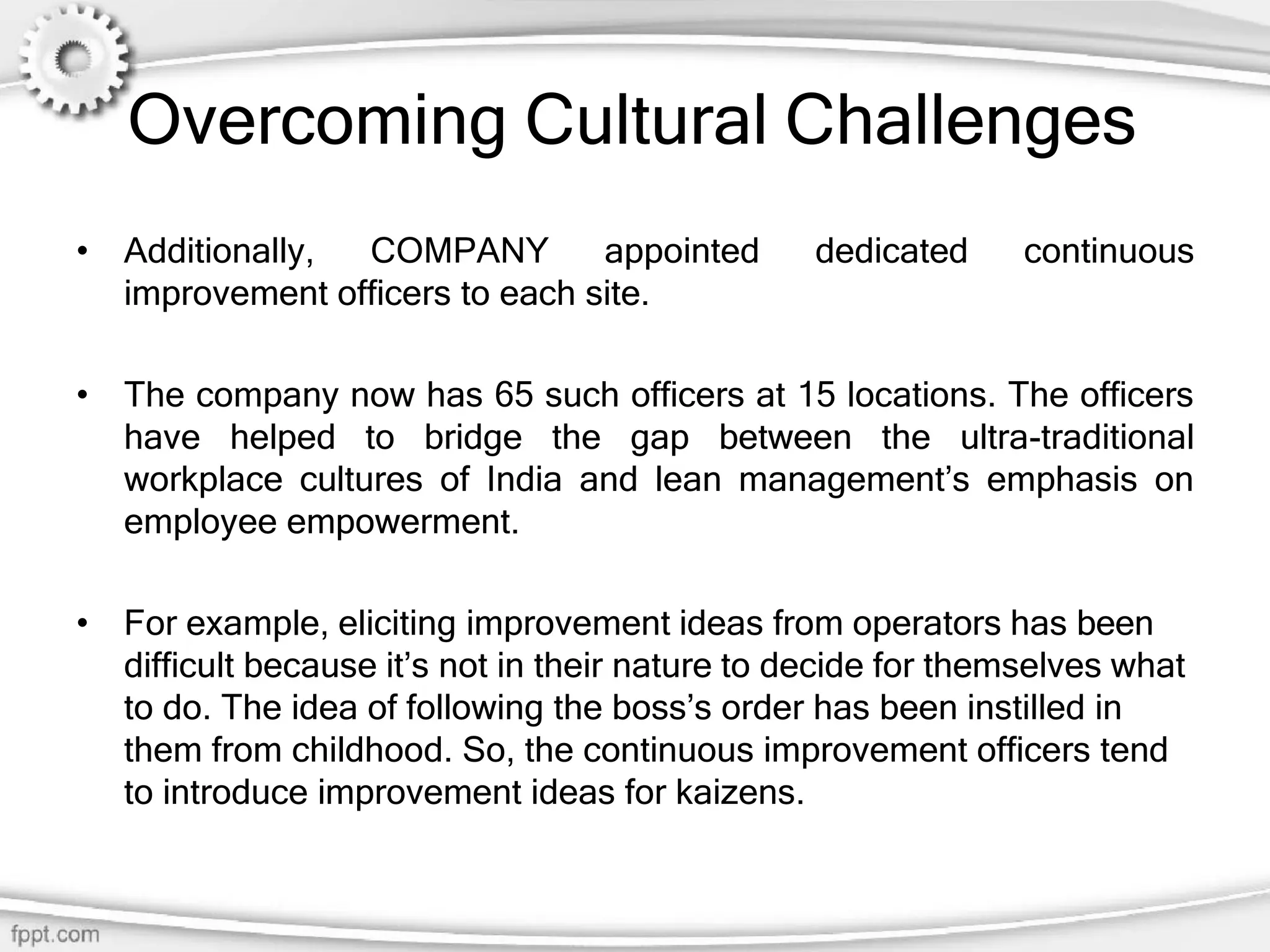 Overcoming Cultural Challenges
• Additionally, COMPANY appointed dedicated continuous
improvement officers to each site.
• The company now has 65 such officers at 15 locations. The officers
have helped to bridge the gap between the ultra-traditional
workplace cultures of India and lean management’s emphasis on
employee empowerment.
• For example, eliciting improvement ideas from operators has been
difficult because it’s not in their nature to decide for themselves what
to do. The idea of following the boss’s order has been instilled in
them from childhood. So, the continuous improvement officers tend
to introduce improvement ideas for kaizens.
 