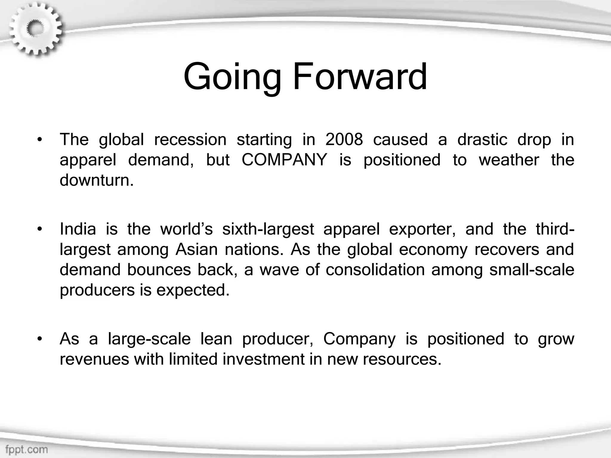 Going Forward
• The global recession starting in 2008 caused a drastic drop in
apparel demand, but COMPANY is positioned to weather the
downturn.
• India is the world’s sixth-largest apparel exporter, and the third-
largest among Asian nations. As the global economy recovers and
demand bounces back, a wave of consolidation among small-scale
producers is expected.
• As a large-scale lean producer, Company is positioned to grow
revenues with limited investment in new resources.
 