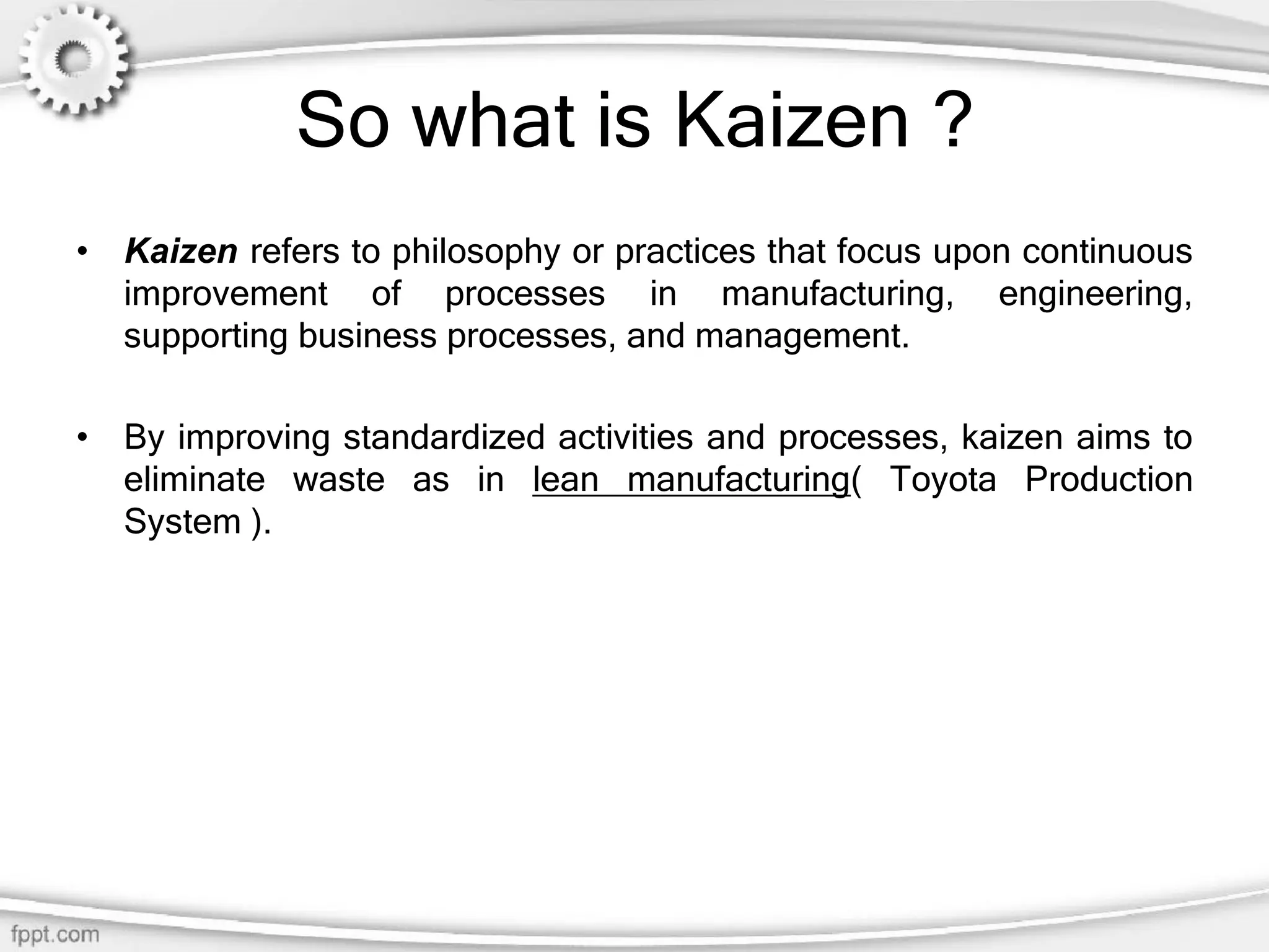 So what is Kaizen ?
• Kaizen refers to philosophy or practices that focus upon continuous
improvement of processes in manufacturing, engineering,
supporting business processes, and management.
• By improving standardized activities and processes, kaizen aims to
eliminate waste as in lean manufacturing( Toyota Production
System ).
 