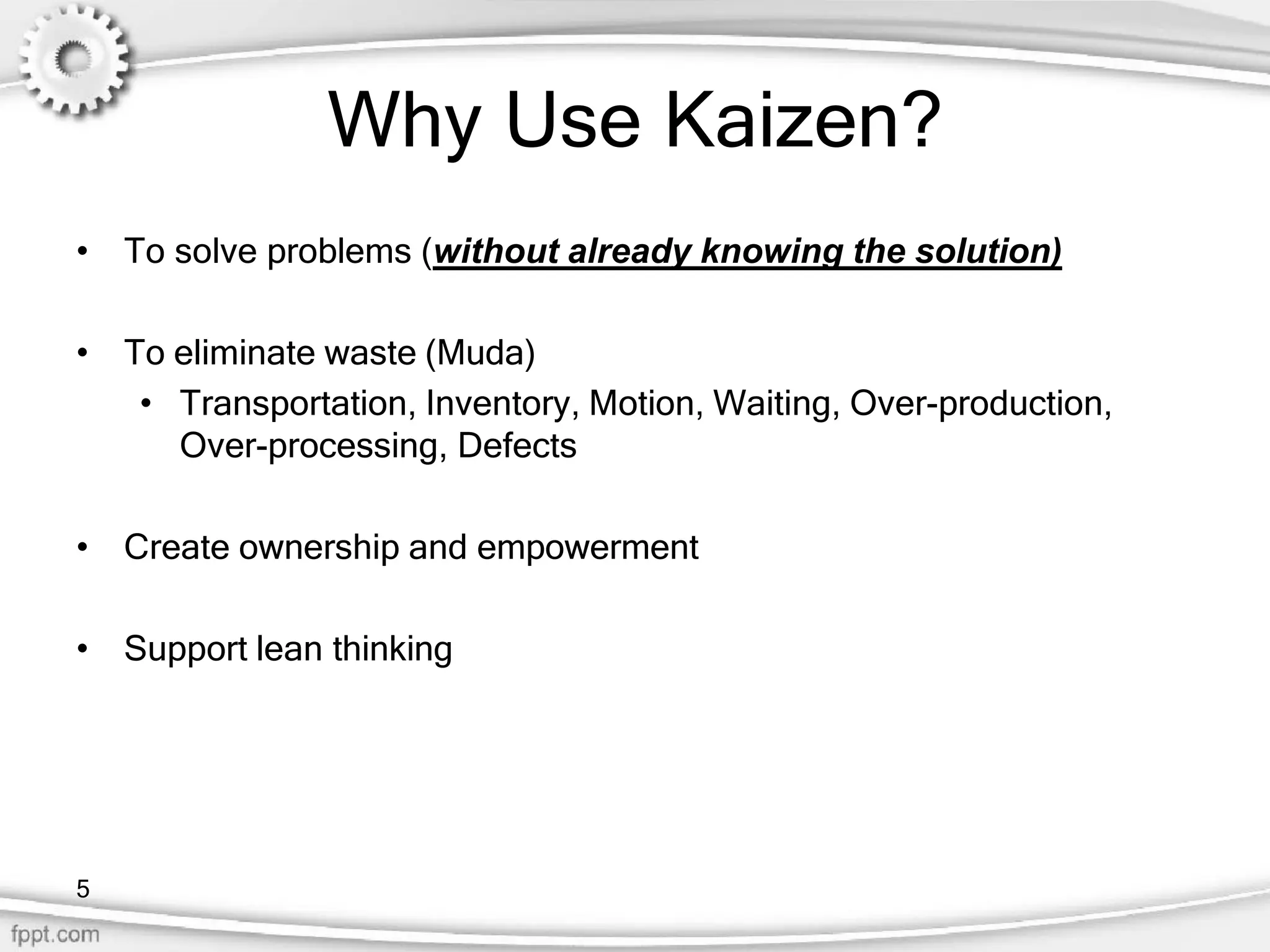 Why Use Kaizen?
• To solve problems (without already knowing the solution)
• To eliminate waste (Muda)
• Transportation, Inventory, Motion, Waiting, Over-production,
Over-processing, Defects
• Create ownership and empowerment
• Support lean thinking
5
 