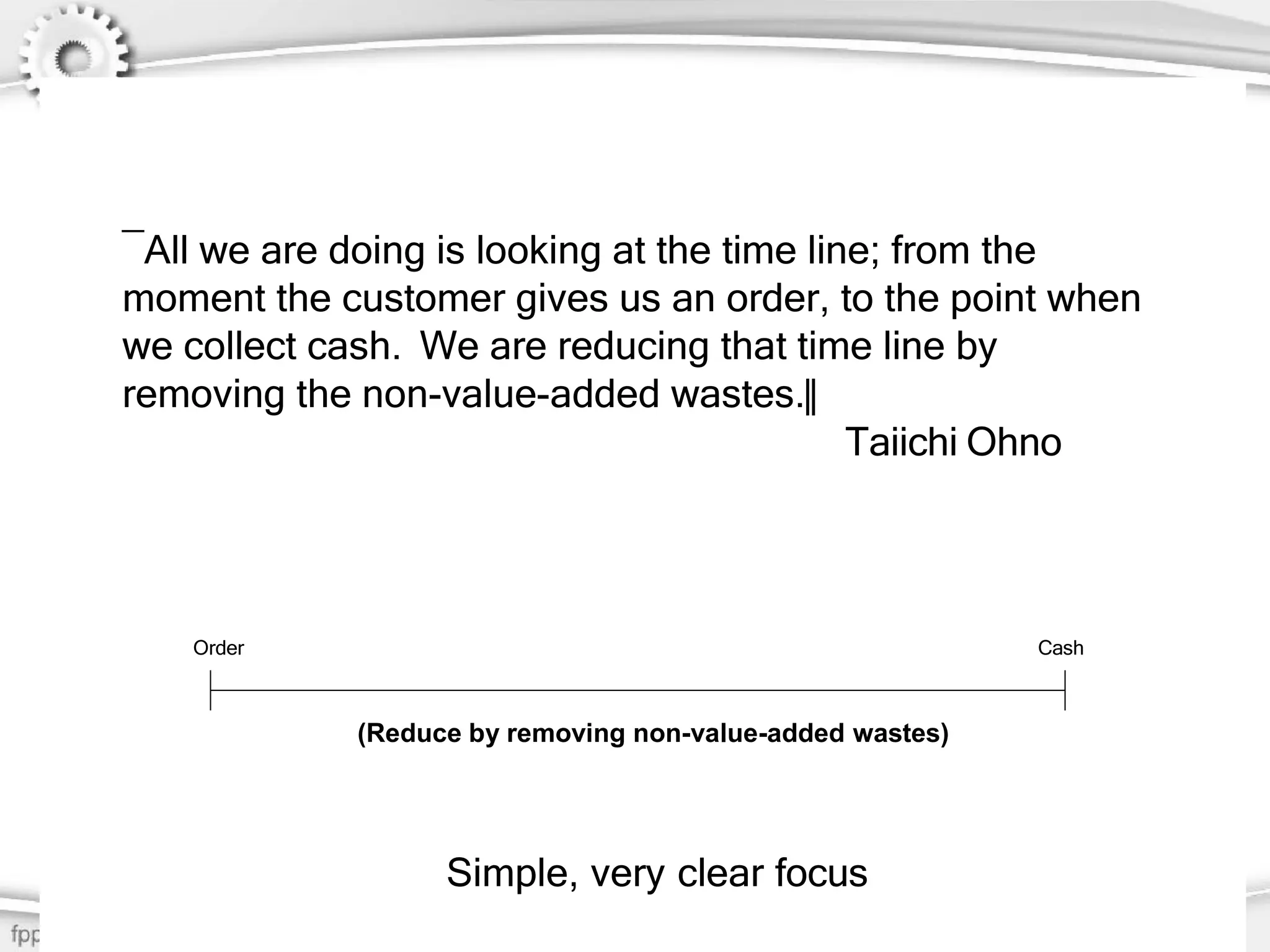 7
―All we are doing is looking at the time line; from the
moment the customer gives us an order, to the point when
we collect cash. We are reducing that time line by
removing the non-value-added wastes.‖
Taiichi Ohno
Order Cash
(Reduce by removing non-value-added wastes)
Simple, very clear focus
 