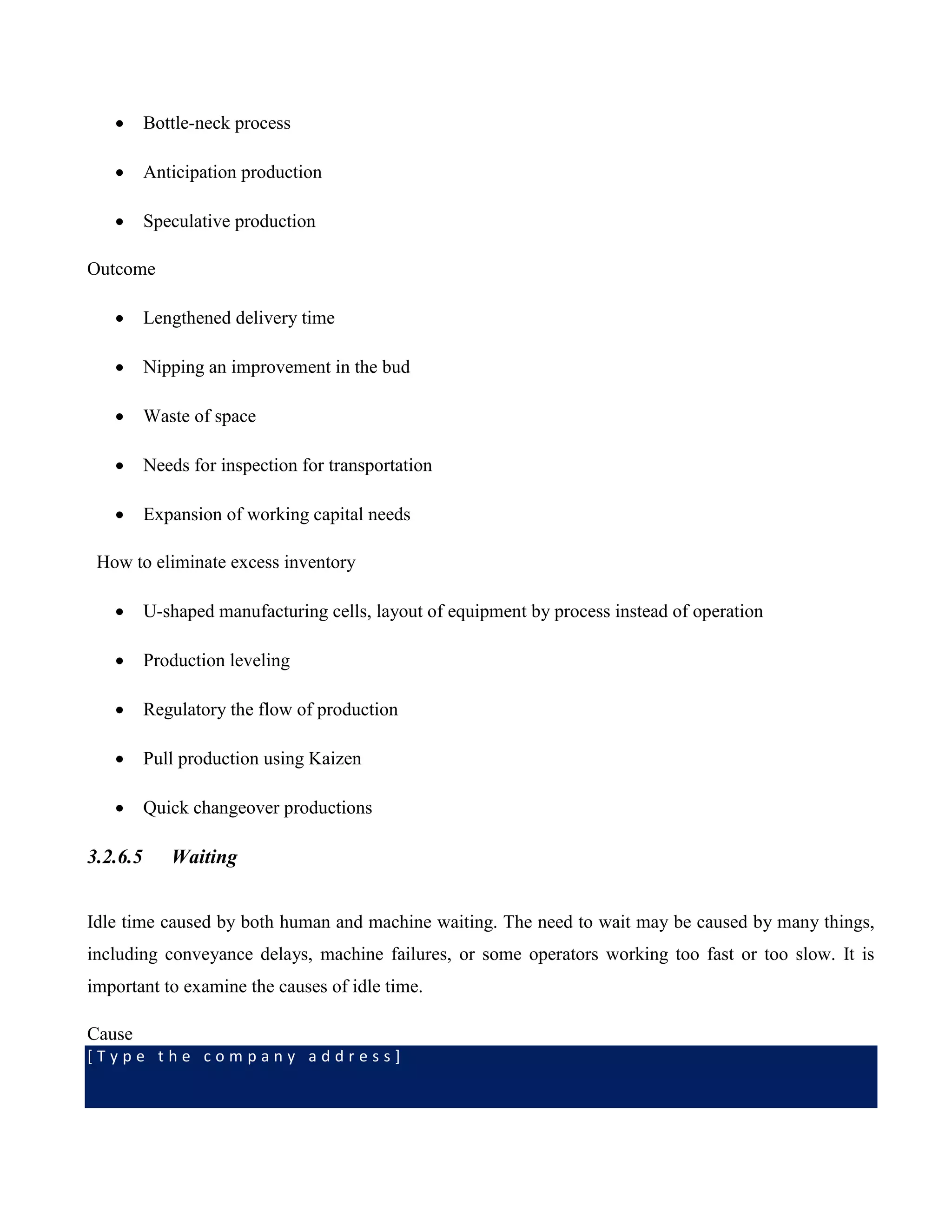 [ T y p e t h e c o m p a n y a d d r e s s ]
 Bottle-neck process
 Anticipation production
 Speculative production
Outcome
 Lengthened delivery time
 Nipping an improvement in the bud
 Waste of space
 Needs for inspection for transportation
 Expansion of working capital needs
How to eliminate excess inventory
 U-shaped manufacturing cells, layout of equipment by process instead of operation
 Production leveling
 Regulatory the flow of production
 Pull production using Kaizen
 Quick changeover productions
3.2.6.5 Waiting
Idle time caused by both human and machine waiting. The need to wait may be caused by many things,
including conveyance delays, machine failures, or some operators working too fast or too slow. It is
important to examine the causes of idle time.
Cause
 