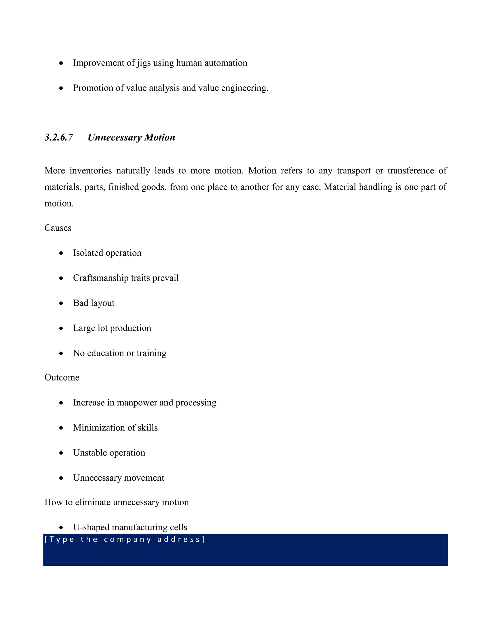 [ T y p e t h e c o m p a n y a d d r e s s ]
 Improvement of jigs using human automation
 Promotion of value analysis and value engineering.
3.2.6.7 Unnecessary Motion
More inventories naturally leads to more motion. Motion refers to any transport or transference of
materials, parts, finished goods, from one place to another for any case. Material handling is one part of
motion.
Causes
 Isolated operation
 Craftsmanship traits prevail
 Bad layout
 Large lot production
 No education or training
Outcome
 Increase in manpower and processing
 Minimization of skills
 Unstable operation
 Unnecessary movement
How to eliminate unnecessary motion
 U-shaped manufacturing cells
 