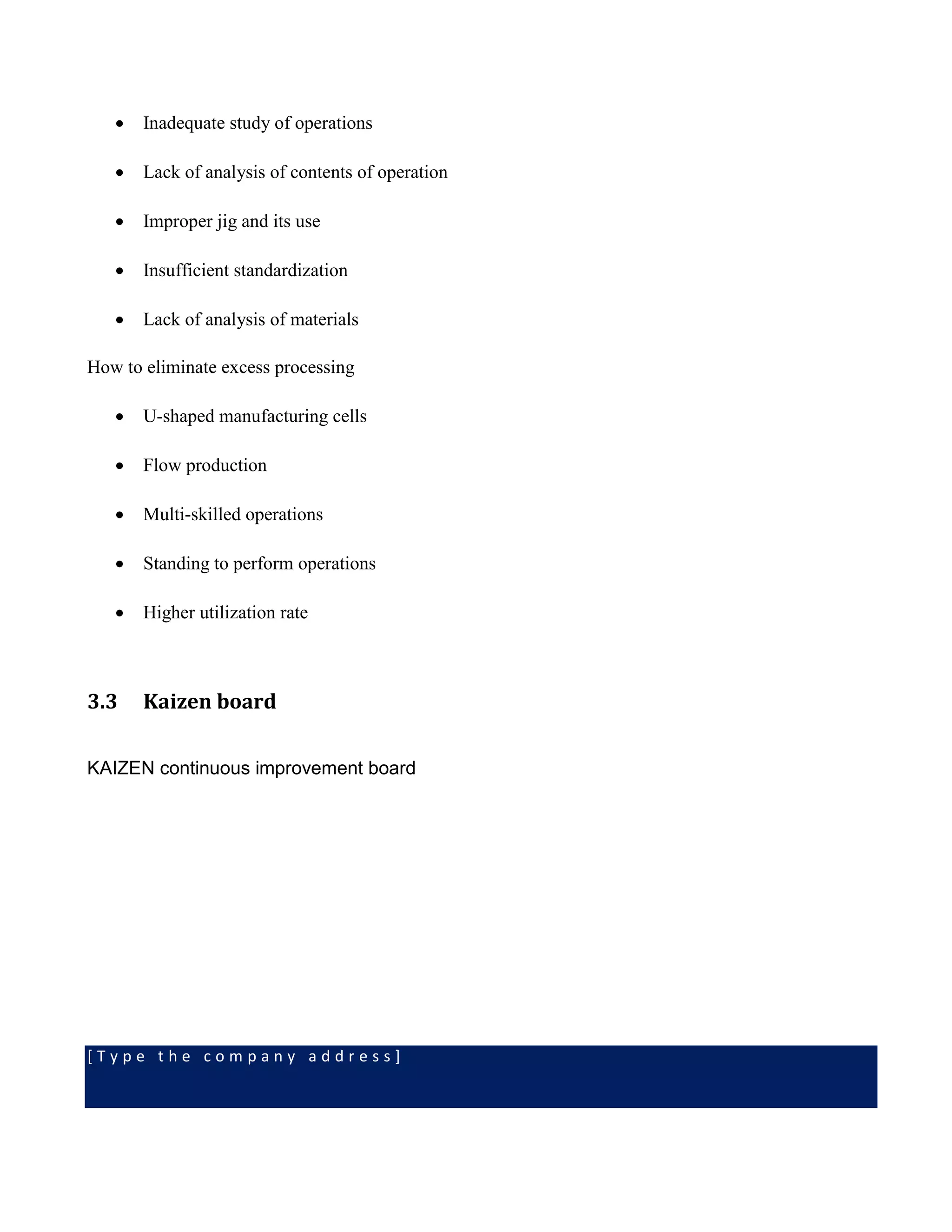 [ T y p e t h e c o m p a n y a d d r e s s ]
 Inadequate study of operations
 Lack of analysis of contents of operation
 Improper jig and its use
 Insufficient standardization
 Lack of analysis of materials
How to eliminate excess processing
 U-shaped manufacturing cells
 Flow production
 Multi-skilled operations
 Standing to perform operations
 Higher utilization rate
3.3 Kaizen board
KAIZEN continuous improvement board
 