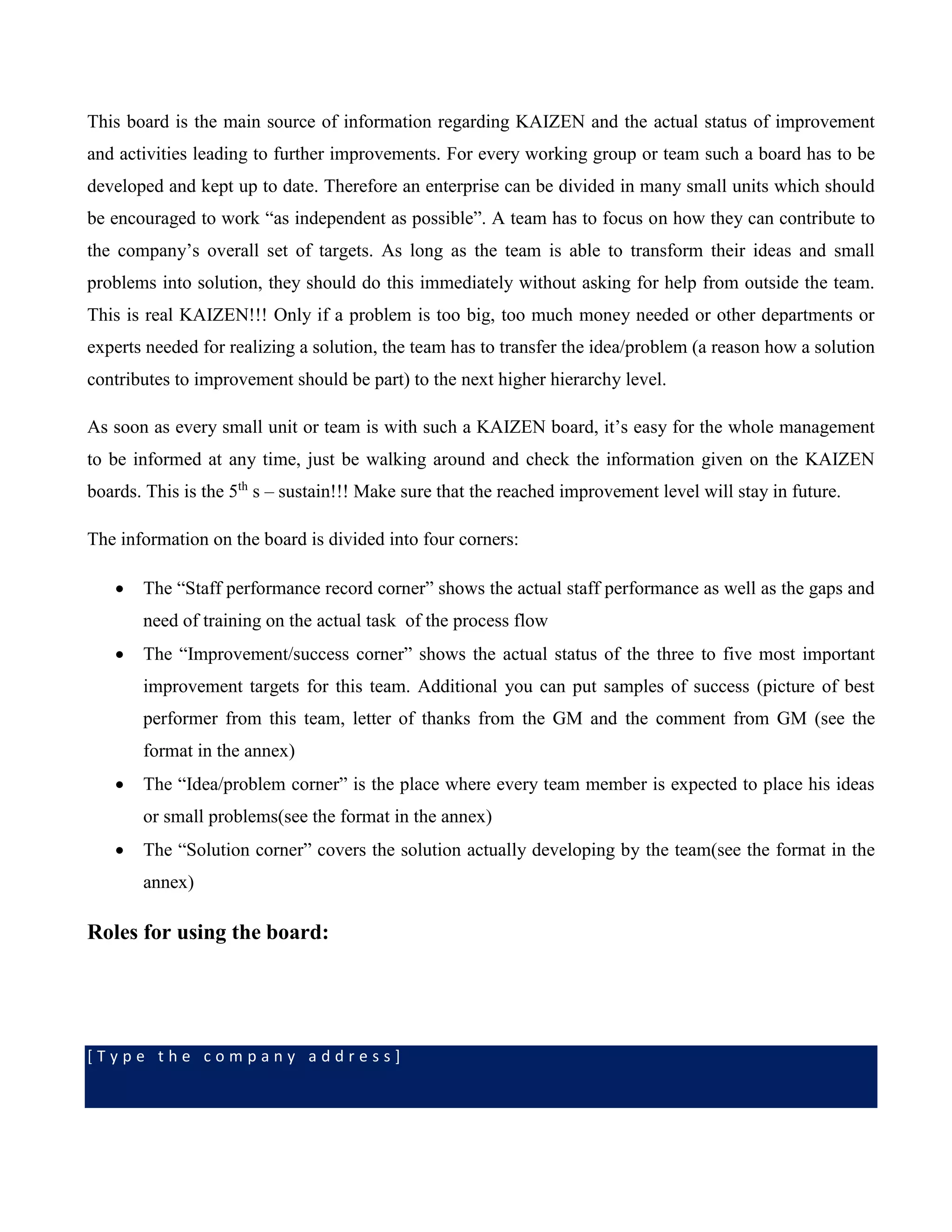 [ T y p e t h e c o m p a n y a d d r e s s ]
This board is the main source of information regarding KAIZEN and the actual status of improvement
and activities leading to further improvements. For every working group or team such a board has to be
developed and kept up to date. Therefore an enterprise can be divided in many small units which should
be encouraged to work “as independent as possible”. A team has to focus on how they can contribute to
the company’s overall set of targets. As long as the team is able to transform their ideas and small
problems into solution, they should do this immediately without asking for help from outside the team.
This is real KAIZEN!!! Only if a problem is too big, too much money needed or other departments or
experts needed for realizing a solution, the team has to transfer the idea/problem (a reason how a solution
contributes to improvement should be part) to the next higher hierarchy level.
As soon as every small unit or team is with such a KAIZEN board, it’s easy for the whole management
to be informed at any time, just be walking around and check the information given on the KAIZEN
boards. This is the 5th
s – sustain!!! Make sure that the reached improvement level will stay in future.
The information on the board is divided into four corners:
 The “Staff performance record corner” shows the actual staff performance as well as the gaps and
need of training on the actual task of the process flow
 The “Improvement/success corner” shows the actual status of the three to five most important
improvement targets for this team. Additional you can put samples of success (picture of best
performer from this team, letter of thanks from the GM and the comment from GM (see the
format in the annex)
 The “Idea/problem corner” is the place where every team member is expected to place his ideas
or small problems(see the format in the annex)
 The “Solution corner” covers the solution actually developing by the team(see the format in the
annex)
Roles for using the board:
 