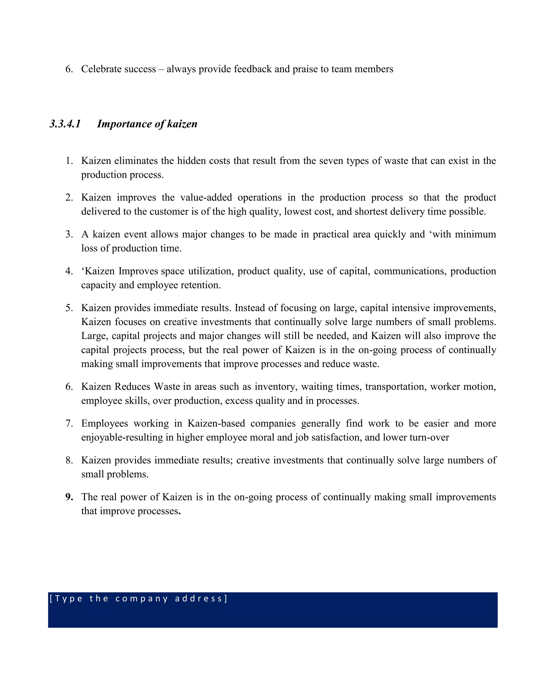 [ T y p e t h e c o m p a n y a d d r e s s ]
6. Celebrate success – always provide feedback and praise to team members
3.3.4.1 Importance of kaizen
1. Kaizen eliminates the hidden costs that result from the seven types of waste that can exist in the
production process.
2. Kaizen improves the value-added operations in the production process so that the product
delivered to the customer is of the high quality, lowest cost, and shortest delivery time possible.
3. A kaizen event allows major changes to be made in practical area quickly and ‘with minimum
loss of production time.
4. ‘Kaizen Improves space utilization, product quality, use of capital, communications, production
capacity and employee retention.
5. Kaizen provides immediate results. Instead of focusing on large, capital intensive improvements,
Kaizen focuses on creative investments that continually solve large numbers of small problems.
Large, capital projects and major changes will still be needed, and Kaizen will also improve the
capital projects process, but the real power of Kaizen is in the on-going process of continually
making small improvements that improve processes and reduce waste.
6. Kaizen Reduces Waste in areas such as inventory, waiting times, transportation, worker motion,
employee skills, over production, excess quality and in processes.
7. Employees working in Kaizen-based companies generally find work to be easier and more
enjoyable-resulting in higher employee moral and job satisfaction, and lower turn-over
8. Kaizen provides immediate results; creative investments that continually solve large numbers of
small problems.
9. The real power of Kaizen is in the on-going process of continually making small improvements
that improve processes.
 