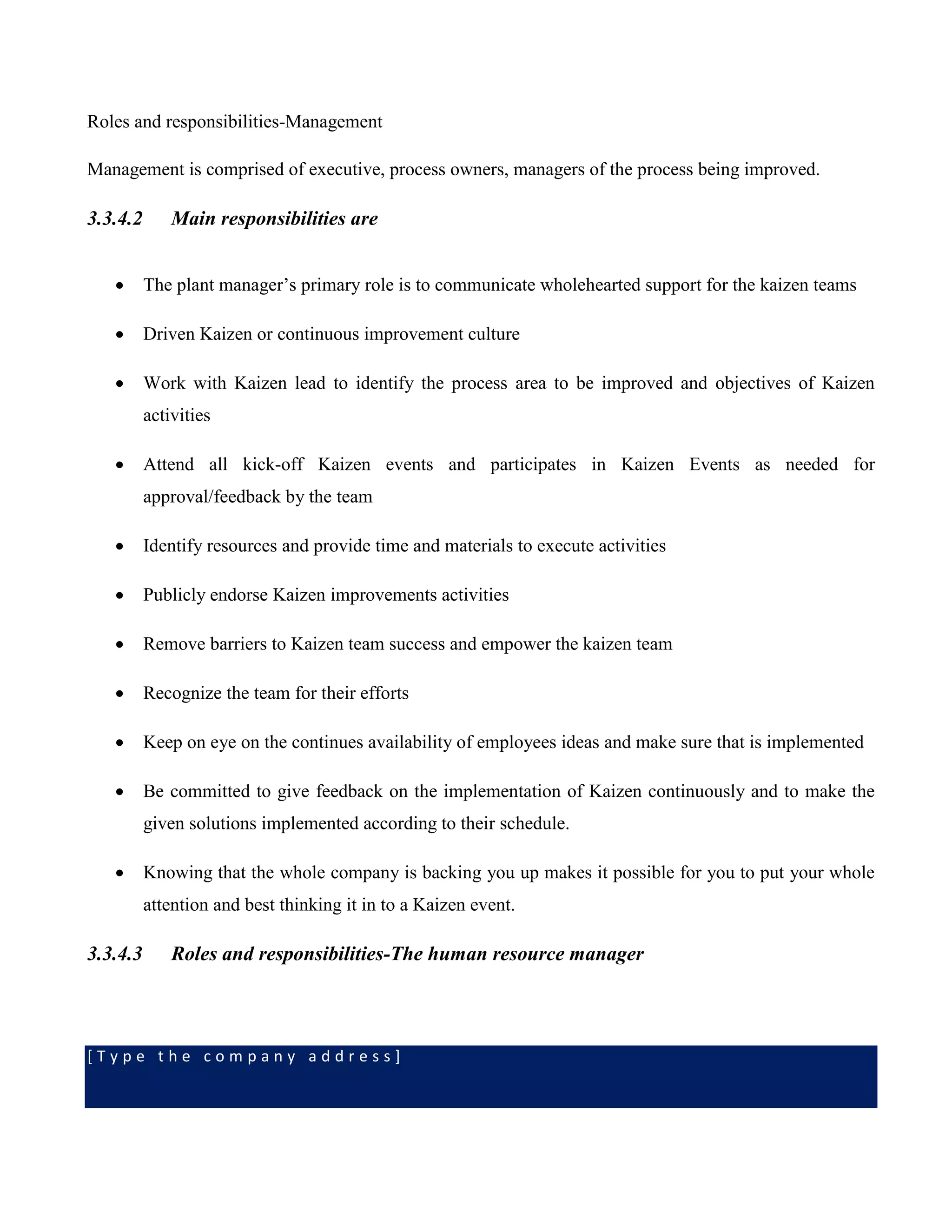 [ T y p e t h e c o m p a n y a d d r e s s ]
Roles and responsibilities-Management
Management is comprised of executive, process owners, managers of the process being improved.
3.3.4.2 Main responsibilities are
 The plant manager’s primary role is to communicate wholehearted support for the kaizen teams
 Driven Kaizen or continuous improvement culture
 Work with Kaizen lead to identify the process area to be improved and objectives of Kaizen
activities
 Attend all kick-off Kaizen events and participates in Kaizen Events as needed for
approval/feedback by the team
 Identify resources and provide time and materials to execute activities
 Publicly endorse Kaizen improvements activities
 Remove barriers to Kaizen team success and empower the kaizen team
 Recognize the team for their efforts
 Keep on eye on the continues availability of employees ideas and make sure that is implemented
 Be committed to give feedback on the implementation of Kaizen continuously and to make the
given solutions implemented according to their schedule.
 Knowing that the whole company is backing you up makes it possible for you to put your whole
attention and best thinking it in to a Kaizen event.
3.3.4.3 Roles and responsibilities-The human resource manager
 