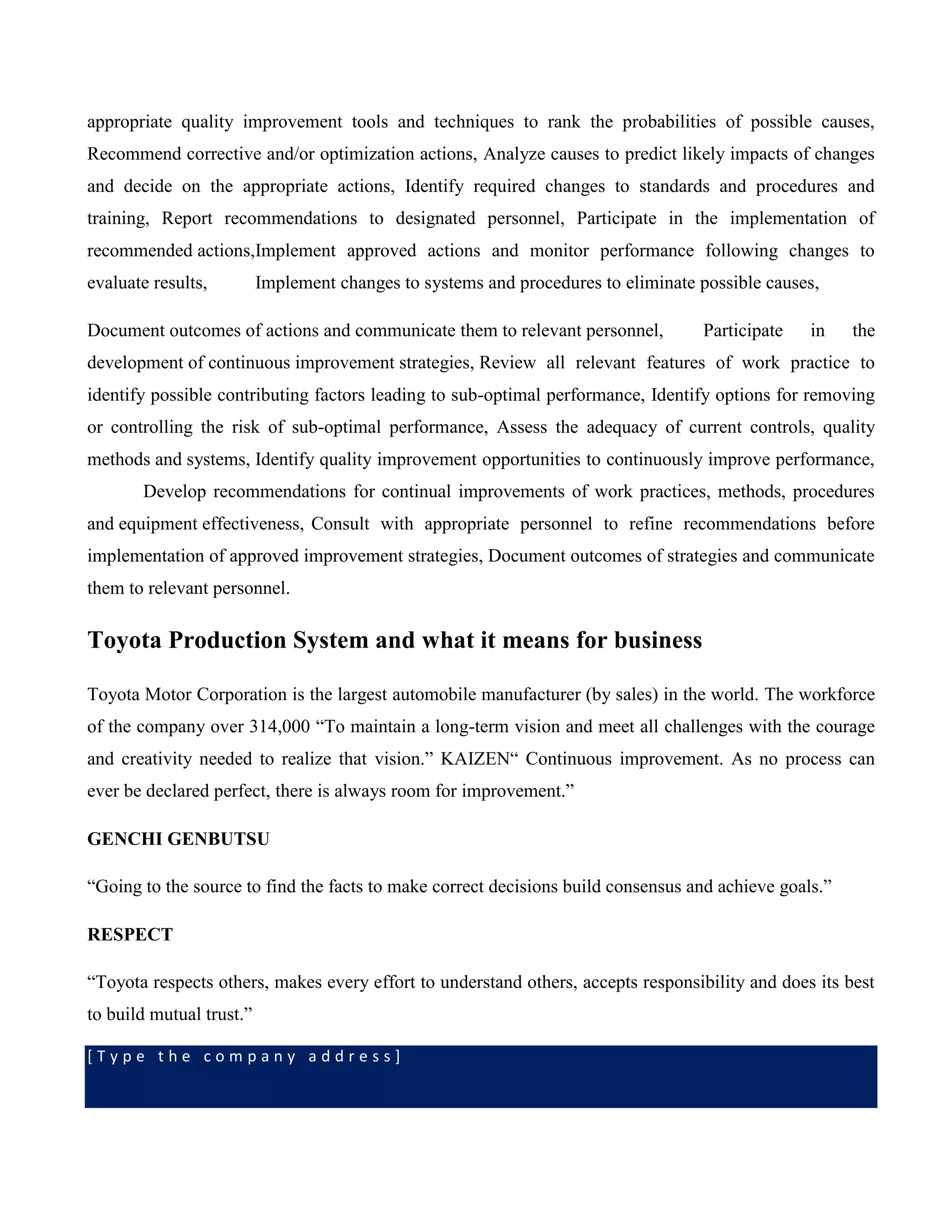 [ T y p e t h e c o m p a n y a d d r e s s ]
appropriate quality improvement tools and techniques to rank the probabilities of possible causes,
Recommend corrective and/or optimization actions, Analyze causes to predict likely impacts of changes
and decide on the appropriate actions, Identify required changes to standards and procedures and
training, Report recommendations to designated personnel, Participate in the implementation of
recommended actions,Implement approved actions and monitor performance following changes to
evaluate results, Implement changes to systems and procedures to eliminate possible causes,
Document outcomes of actions and communicate them to relevant personnel, Participate in the
development of continuous improvement strategies, Review all relevant features of work practice to
identify possible contributing factors leading to sub-optimal performance, Identify options for removing
or controlling the risk of sub-optimal performance, Assess the adequacy of current controls, quality
methods and systems, Identify quality improvement opportunities to continuously improve performance,
Develop recommendations for continual improvements of work practices, methods, procedures
and equipment effectiveness, Consult with appropriate personnel to refine recommendations before
implementation of approved improvement strategies, Document outcomes of strategies and communicate
them to relevant personnel.
Toyota Production System and what it means for business
Toyota Motor Corporation is the largest automobile manufacturer (by sales) in the world. The workforce
of the company over 314,000 “To maintain a long-term vision and meet all challenges with the courage
and creativity needed to realize that vision.” KAIZEN“ Continuous improvement. As no process can
ever be declared perfect, there is always room for improvement.”
GENCHI GENBUTSU
“Going to the source to find the facts to make correct decisions build consensus and achieve goals.”
RESPECT
“Toyota respects others, makes every effort to understand others, accepts responsibility and does its best
to build mutual trust.”
 