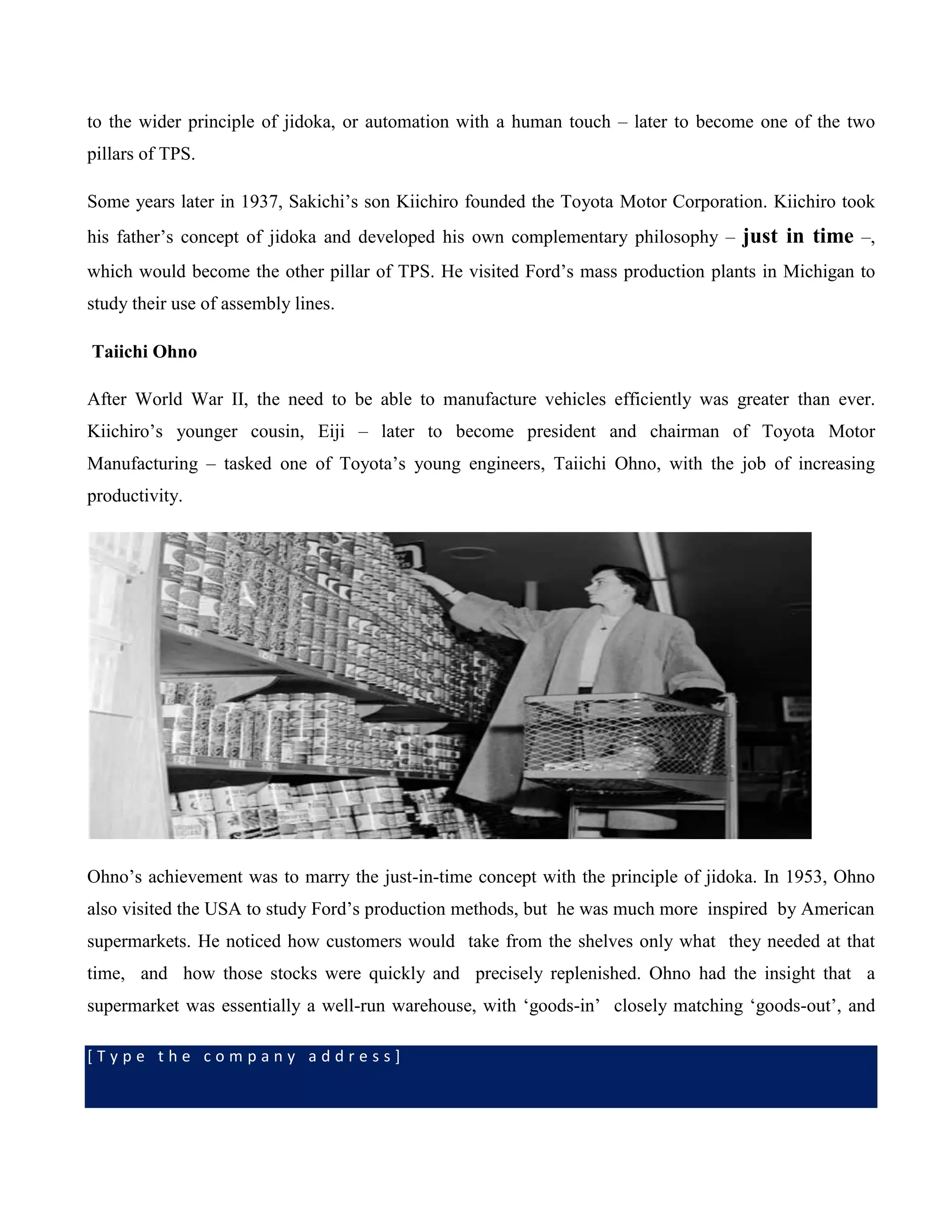 [ T y p e t h e c o m p a n y a d d r e s s ]
to the wider principle of jidoka, or automation with a human touch – later to become one of the two
pillars of TPS.
Some years later in 1937, Sakichi’s son Kiichiro founded the Toyota Motor Corporation. Kiichiro took
his father’s concept of jidoka and developed his own complementary philosophy – just in time –,
which would become the other pillar of TPS. He visited Ford’s mass production plants in Michigan to
study their use of assembly lines.
Taiichi Ohno
After World War II, the need to be able to manufacture vehicles efficiently was greater than ever.
Kiichiro’s younger cousin, Eiji – later to become president and chairman of Toyota Motor
Manufacturing – tasked one of Toyota’s young engineers, Taiichi Ohno, with the job of increasing
productivity.
Ohno’s achievement was to marry the just-in-time concept with the principle of jidoka. In 1953, Ohno
also visited the USA to study Ford’s production methods, but he was much more inspired by American
supermarkets. He noticed how customers would take from the shelves only what they needed at that
time, and how those stocks were quickly and precisely replenished. Ohno had the insight that a
supermarket was essentially a well-run warehouse, with ‘goods-in’ closely matching ‘goods-out’, and
 