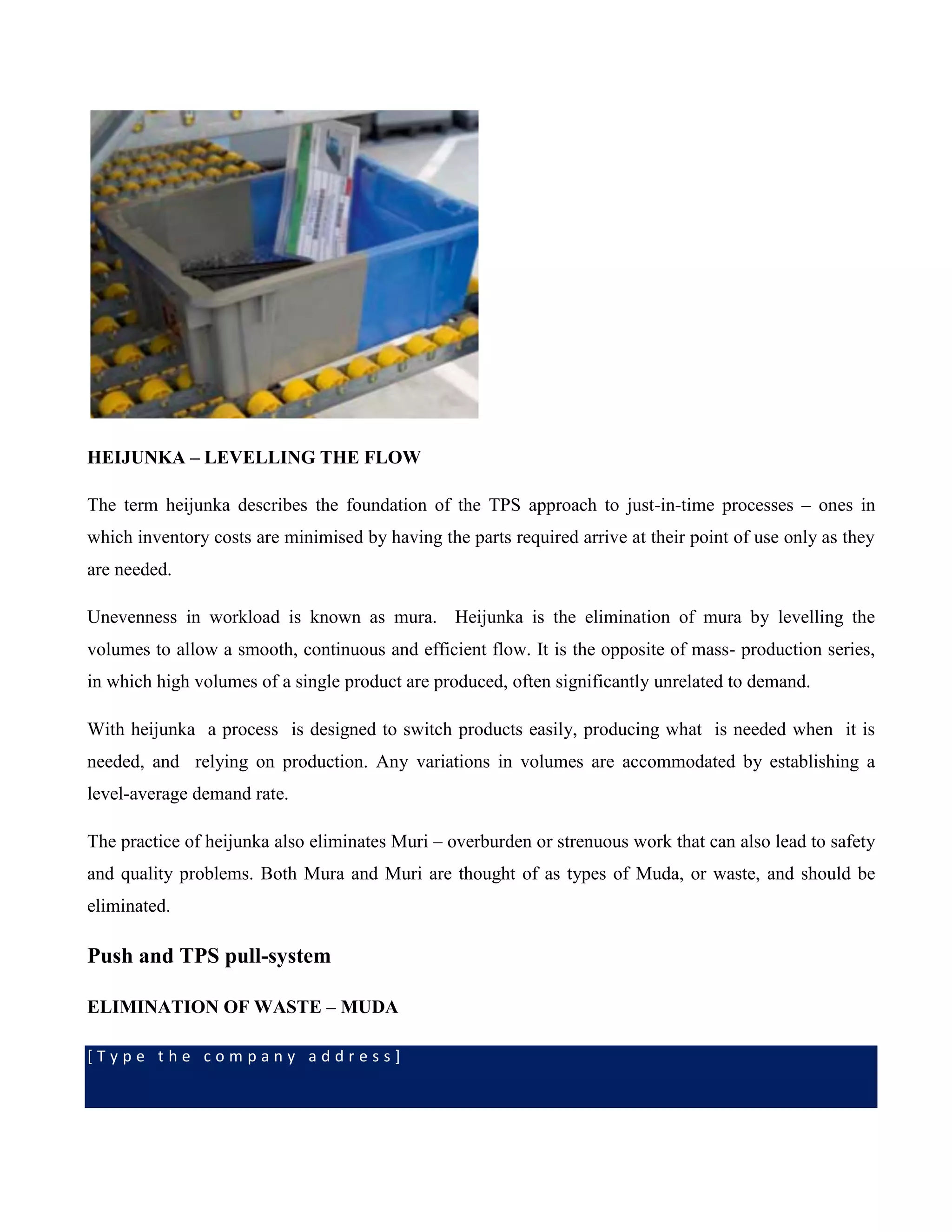 [ T y p e t h e c o m p a n y a d d r e s s ]
HEIJUNKA – LEVELLING THE FLOW
The term heijunka describes the foundation of the TPS approach to just-in-time processes – ones in
which inventory costs are minimised by having the parts required arrive at their point of use only as they
are needed.
Unevenness in workload is known as mura. Heijunka is the elimination of mura by levelling the
volumes to allow a smooth, continuous and efficient flow. It is the opposite of mass- production series,
in which high volumes of a single product are produced, often significantly unrelated to demand.
With heijunka a process is designed to switch products easily, producing what is needed when it is
needed, and relying on production. Any variations in volumes are accommodated by establishing a
level-average demand rate.
The practice of heijunka also eliminates Muri – overburden or strenuous work that can also lead to safety
and quality problems. Both Mura and Muri are thought of as types of Muda, or waste, and should be
eliminated.
Push and TPS pull-system
ELIMINATION OF WASTE – MUDA
 