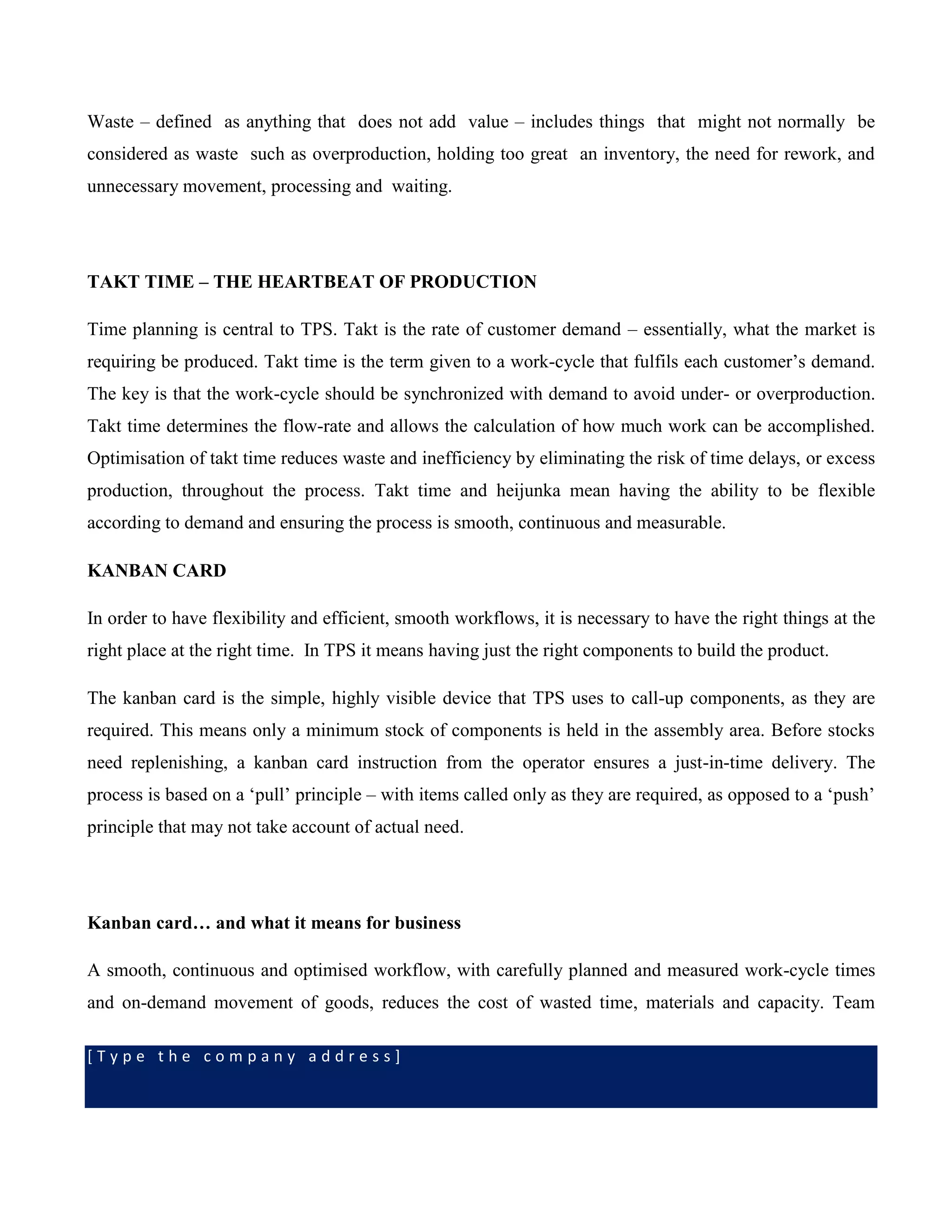 [ T y p e t h e c o m p a n y a d d r e s s ]
Waste – defined as anything that does not add value – includes things that might not normally be
considered as waste such as overproduction, holding too great an inventory, the need for rework, and
unnecessary movement, processing and waiting.
TAKT TIME – THE HEARTBEAT OF PRODUCTION
Time planning is central to TPS. Takt is the rate of customer demand – essentially, what the market is
requiring be produced. Takt time is the term given to a work-cycle that fulfils each customer’s demand.
The key is that the work-cycle should be synchronized with demand to avoid under- or overproduction.
Takt time determines the flow-rate and allows the calculation of how much work can be accomplished.
Optimisation of takt time reduces waste and inefficiency by eliminating the risk of time delays, or excess
production, throughout the process. Takt time and heijunka mean having the ability to be flexible
according to demand and ensuring the process is smooth, continuous and measurable.
KANBAN CARD
In order to have flexibility and efficient, smooth workflows, it is necessary to have the right things at the
right place at the right time. In TPS it means having just the right components to build the product.
The kanban card is the simple, highly visible device that TPS uses to call-up components, as they are
required. This means only a minimum stock of components is held in the assembly area. Before stocks
need replenishing, a kanban card instruction from the operator ensures a just-in-time delivery. The
process is based on a ‘pull’ principle – with items called only as they are required, as opposed to a ‘push’
principle that may not take account of actual need.
Kanban card… and what it means for business
A smooth, continuous and optimised workflow, with carefully planned and measured work-cycle times
and on-demand movement of goods, reduces the cost of wasted time, materials and capacity. Team
 