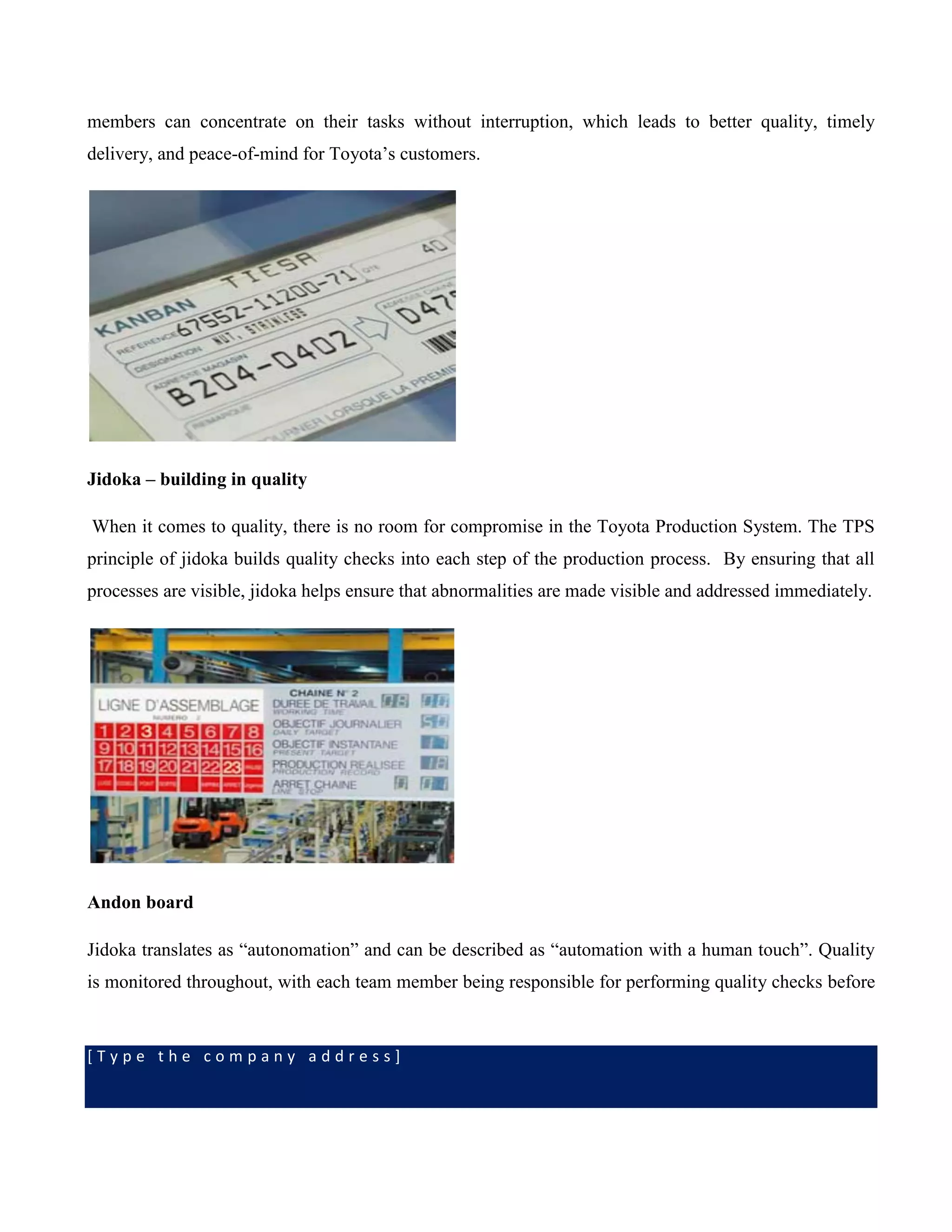 [ T y p e t h e c o m p a n y a d d r e s s ]
members can concentrate on their tasks without interruption, which leads to better quality, timely
delivery, and peace-of-mind for Toyota’s customers.
Jidoka – building in quality
When it comes to quality, there is no room for compromise in the Toyota Production System. The TPS
principle of jidoka builds quality checks into each step of the production process. By ensuring that all
processes are visible, jidoka helps ensure that abnormalities are made visible and addressed immediately.
Andon board
Jidoka translates as “autonomation” and can be described as “automation with a human touch”. Quality
is monitored throughout, with each team member being responsible for performing quality checks before
 