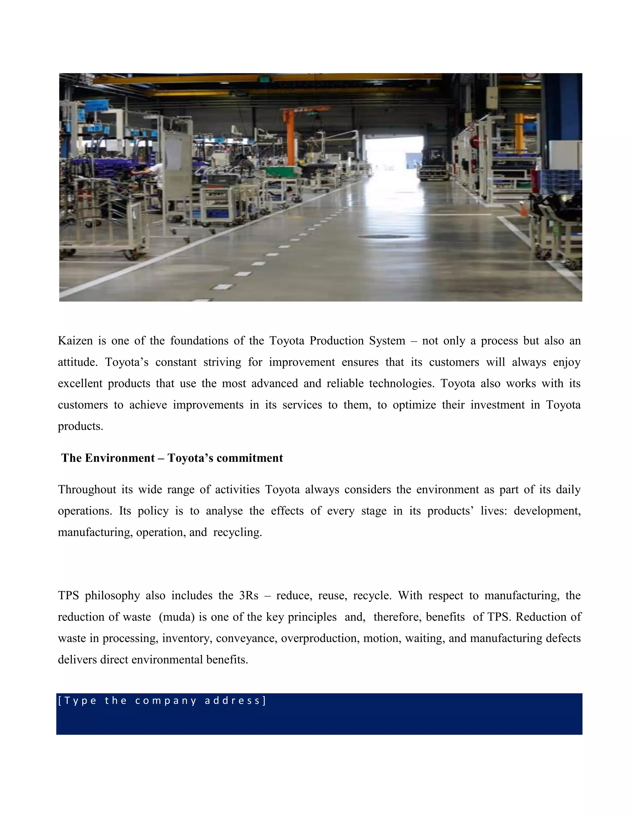 [ T y p e t h e c o m p a n y a d d r e s s ]
Kaizen is one of the foundations of the Toyota Production System – not only a process but also an
attitude. Toyota’s constant striving for improvement ensures that its customers will always enjoy
excellent products that use the most advanced and reliable technologies. Toyota also works with its
customers to achieve improvements in its services to them, to optimize their investment in Toyota
products.
The Environment – Toyota’s commitment
Throughout its wide range of activities Toyota always considers the environment as part of its daily
operations. Its policy is to analyse the effects of every stage in its products’ lives: development,
manufacturing, operation, and recycling.
TPS philosophy also includes the 3Rs – reduce, reuse, recycle. With respect to manufacturing, the
reduction of waste (muda) is one of the key principles and, therefore, benefits of TPS. Reduction of
waste in processing, inventory, conveyance, overproduction, motion, waiting, and manufacturing defects
delivers direct environmental benefits.
 