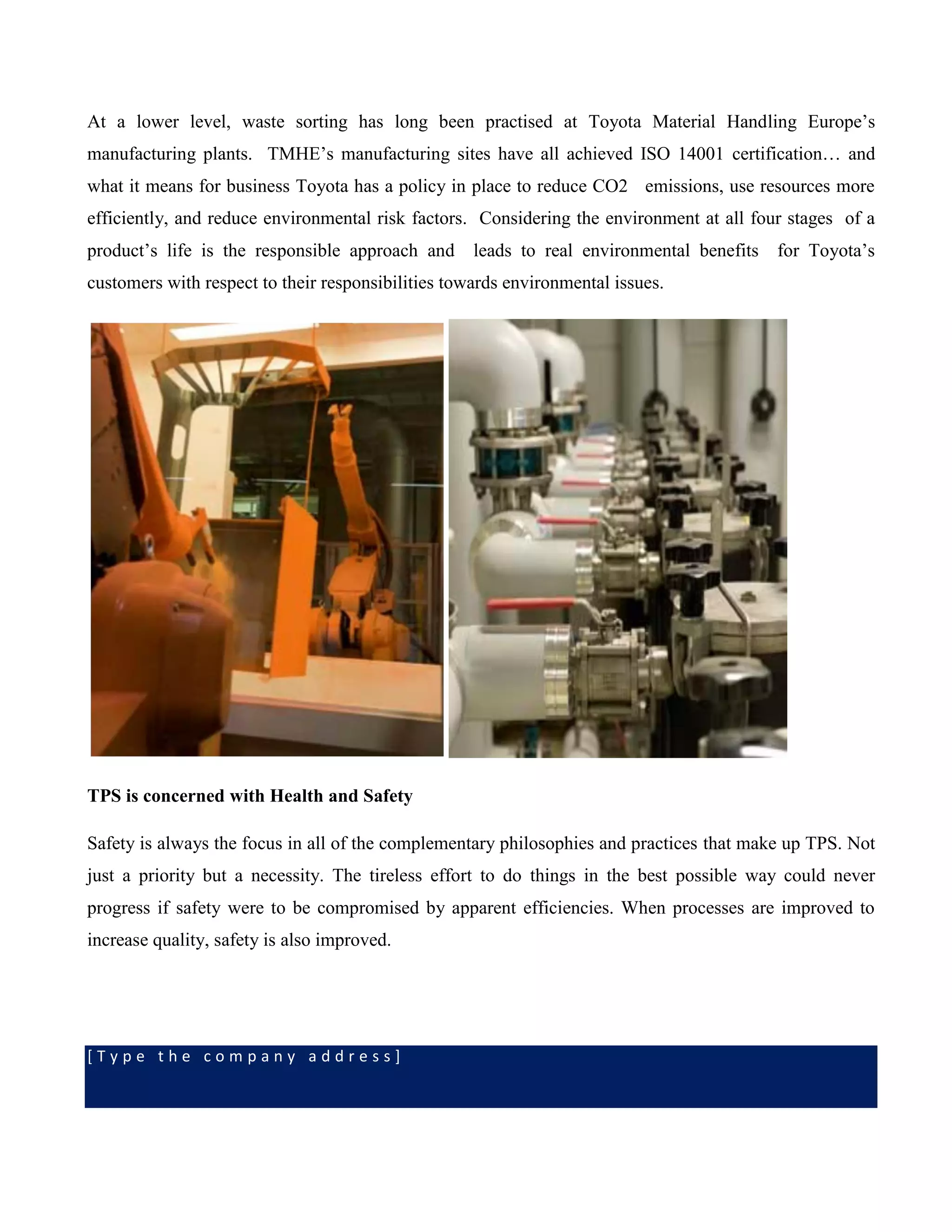 [ T y p e t h e c o m p a n y a d d r e s s ]
At a lower level, waste sorting has long been practised at Toyota Material Handling Europe’s
manufacturing plants. TMHE’s manufacturing sites have all achieved ISO 14001 certification… and
what it means for business Toyota has a policy in place to reduce CO2 emissions, use resources more
efficiently, and reduce environmental risk factors. Considering the environment at all four stages of a
product’s life is the responsible approach and leads to real environmental benefits for Toyota’s
customers with respect to their responsibilities towards environmental issues.
TPS is concerned with Health and Safety
Safety is always the focus in all of the complementary philosophies and practices that make up TPS. Not
just a priority but a necessity. The tireless effort to do things in the best possible way could never
progress if safety were to be compromised by apparent efficiencies. When processes are improved to
increase quality, safety is also improved.
 