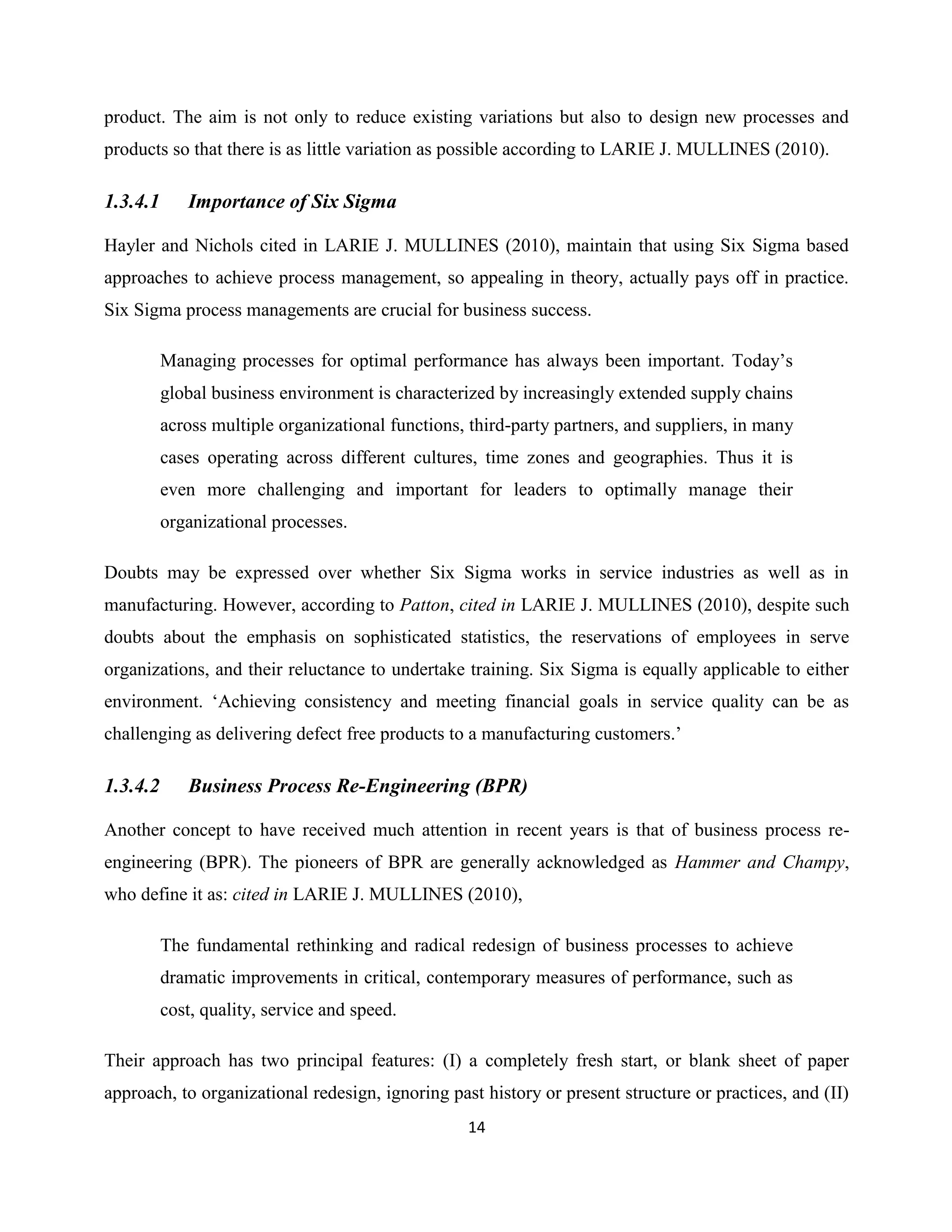 14
product. The aim is not only to reduce existing variations but also to design new processes and
products so that there is as little variation as possible according to LARIE J. MULLINES (2010).
1.3.4.1 Importance of Six Sigma
Hayler and Nichols cited in LARIE J. MULLINES (2010), maintain that using Six Sigma based
approaches to achieve process management, so appealing in theory, actually pays off in practice.
Six Sigma process managements are crucial for business success.
Managing processes for optimal performance has always been important. Today’s
global business environment is characterized by increasingly extended supply chains
across multiple organizational functions, third-party partners, and suppliers, in many
cases operating across different cultures, time zones and geographies. Thus it is
even more challenging and important for leaders to optimally manage their
organizational processes.
Doubts may be expressed over whether Six Sigma works in service industries as well as in
manufacturing. However, according to Patton, cited in LARIE J. MULLINES (2010), despite such
doubts about the emphasis on sophisticated statistics, the reservations of employees in serve
organizations, and their reluctance to undertake training. Six Sigma is equally applicable to either
environment. ‘Achieving consistency and meeting financial goals in service quality can be as
challenging as delivering defect free products to a manufacturing customers.’
1.3.4.2 Business Process Re-Engineering (BPR)
Another concept to have received much attention in recent years is that of business process re-
engineering (BPR). The pioneers of BPR are generally acknowledged as Hammer and Champy,
who define it as: cited in LARIE J. MULLINES (2010),
The fundamental rethinking and radical redesign of business processes to achieve
dramatic improvements in critical, contemporary measures of performance, such as
cost, quality, service and speed.
Their approach has two principal features: (I) a completely fresh start, or blank sheet of paper
approach, to organizational redesign, ignoring past history or present structure or practices, and (II)
 