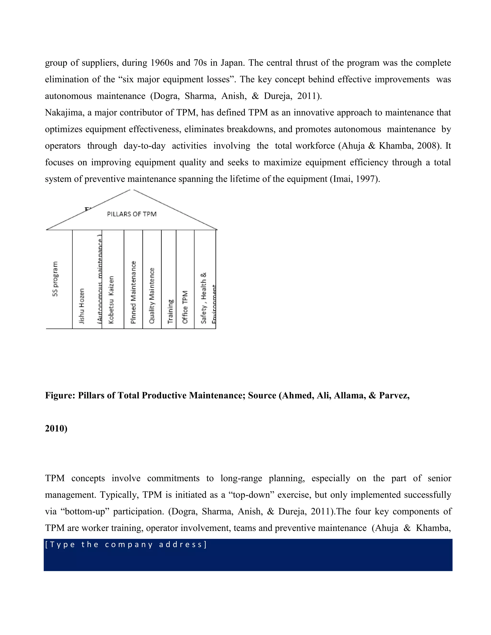 [ T y p e t h e c o m p a n y a d d r e s s ]
group of suppliers, during 1960s and 70s in Japan. The central thrust of the program was the complete
elimination of the “six major equipment losses”. The key concept behind effective improvements was
autonomous maintenance (Dogra, Sharma, Anish, & Dureja, 2011).
Nakajima, a major contributor of TPM, has defined TPM as an innovative approach to maintenance that
optimizes equipment effectiveness, eliminates breakdowns, and promotes autonomous maintenance by
operators through day-to-day activities involving the total workforce (Ahuja & Khamba, 2008). It
focuses on improving equipment quality and seeks to maximize equipment efficiency through a total
system of preventive maintenance spanning the lifetime of the equipment (Imai, 1997).
Figure: Pillars of Total Productive Maintenance; Source (Ahmed, Ali, Allama, & Parvez,
2010)
TPM concepts involve commitments to long-range planning, especially on the part of senior
management. Typically, TPM is initiated as a “top-down” exercise, but only implemented successfully
via “bottom-up” participation. (Dogra, Sharma, Anish, & Dureja, 2011).The four key components of
TPM are worker training, operator involvement, teams and preventive maintenance (Ahuja & Khamba,
 