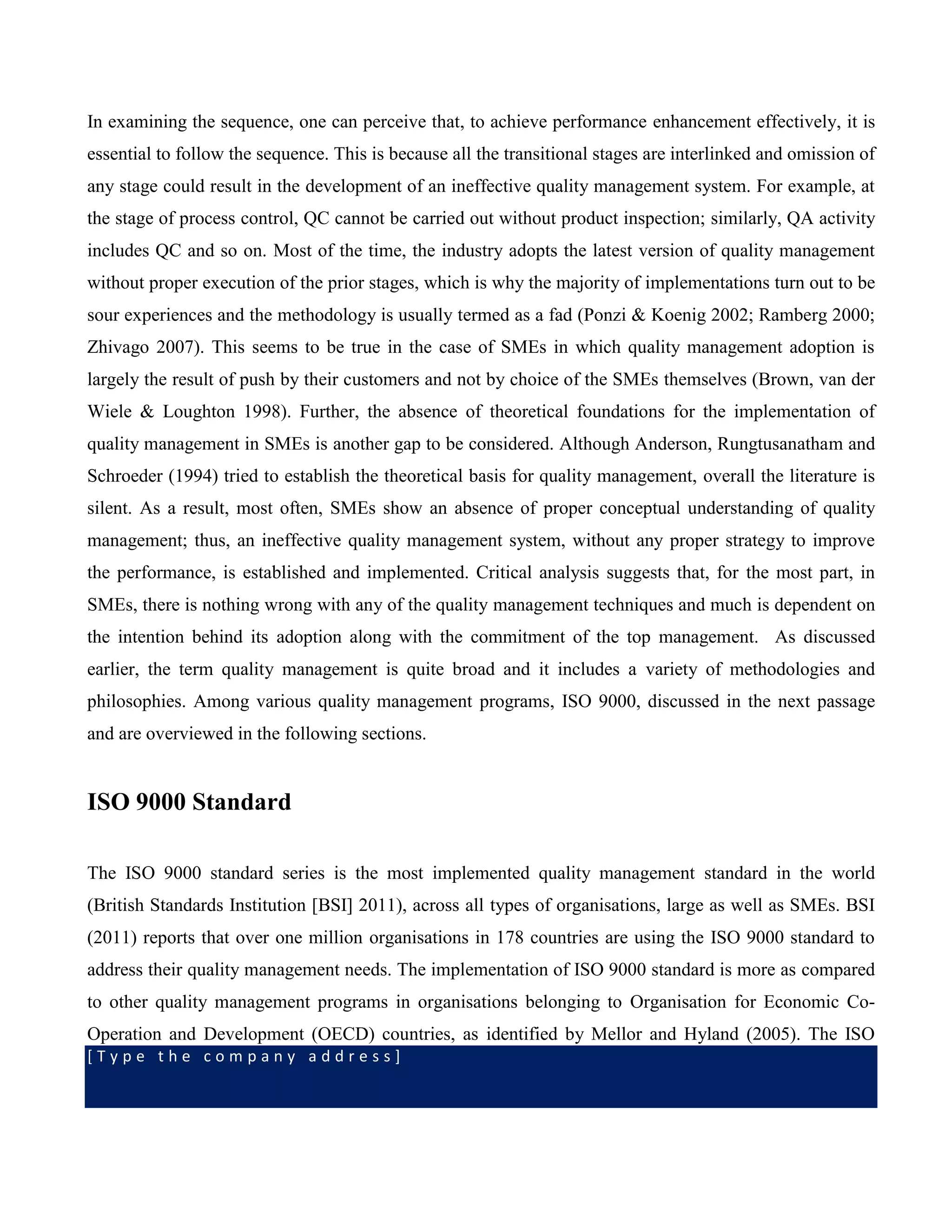 [ T y p e t h e c o m p a n y a d d r e s s ]
In examining the sequence, one can perceive that, to achieve performance enhancement effectively, it is
essential to follow the sequence. This is because all the transitional stages are interlinked and omission of
any stage could result in the development of an ineffective quality management system. For example, at
the stage of process control, QC cannot be carried out without product inspection; similarly, QA activity
includes QC and so on. Most of the time, the industry adopts the latest version of quality management
without proper execution of the prior stages, which is why the majority of implementations turn out to be
sour experiences and the methodology is usually termed as a fad (Ponzi & Koenig 2002; Ramberg 2000;
Zhivago 2007). This seems to be true in the case of SMEs in which quality management adoption is
largely the result of push by their customers and not by choice of the SMEs themselves (Brown, van der
Wiele & Loughton 1998). Further, the absence of theoretical foundations for the implementation of
quality management in SMEs is another gap to be considered. Although Anderson, Rungtusanatham and
Schroeder (1994) tried to establish the theoretical basis for quality management, overall the literature is
silent. As a result, most often, SMEs show an absence of proper conceptual understanding of quality
management; thus, an ineffective quality management system, without any proper strategy to improve
the performance, is established and implemented. Critical analysis suggests that, for the most part, in
SMEs, there is nothing wrong with any of the quality management techniques and much is dependent on
the intention behind its adoption along with the commitment of the top management. As discussed
earlier, the term quality management is quite broad and it includes a variety of methodologies and
philosophies. Among various quality management programs, ISO 9000, discussed in the next passage
and are overviewed in the following sections.
ISO 9000 Standard
The ISO 9000 standard series is the most implemented quality management standard in the world
(British Standards Institution [BSI] 2011), across all types of organisations, large as well as SMEs. BSI
(2011) reports that over one million organisations in 178 countries are using the ISO 9000 standard to
address their quality management needs. The implementation of ISO 9000 standard is more as compared
to other quality management programs in organisations belonging to Organisation for Economic Co-
Operation and Development (OECD) countries, as identified by Mellor and Hyland (2005). The ISO
 