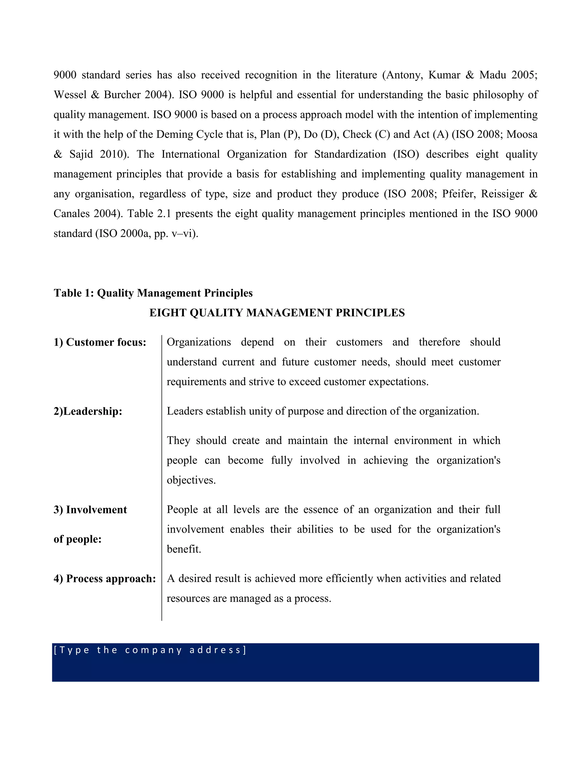 [ T y p e t h e c o m p a n y a d d r e s s ]
9000 standard series has also received recognition in the literature (Antony, Kumar & Madu 2005;
Wessel & Burcher 2004). ISO 9000 is helpful and essential for understanding the basic philosophy of
quality management. ISO 9000 is based on a process approach model with the intention of implementing
it with the help of the Deming Cycle that is, Plan (P), Do (D), Check (C) and Act (A) (ISO 2008; Moosa
& Sajid 2010). The International Organization for Standardization (ISO) describes eight quality
management principles that provide a basis for establishing and implementing quality management in
any organisation, regardless of type, size and product they produce (ISO 2008; Pfeifer, Reissiger &
Canales 2004). Table 2.1 presents the eight quality management principles mentioned in the ISO 9000
standard (ISO 2000a, pp. v–vi).
Table 1: Quality Management Principles
EIGHT QUALITY MANAGEMENT PRINCIPLES
1) Customer focus: Organizations depend on their customers and therefore should
understand current and future customer needs, should meet customer
requirements and strive to exceed customer expectations.
2)Leadership: Leaders establish unity of purpose and direction of the organization.
They should create and maintain the internal environment in which
people can become fully involved in achieving the organization's
objectives.
3) Involvement
of people:
People at all levels are the essence of an organization and their full
involvement enables their abilities to be used for the organization's
benefit.
4) Process approach: A desired result is achieved more efficiently when activities and related
resources are managed as a process.
 