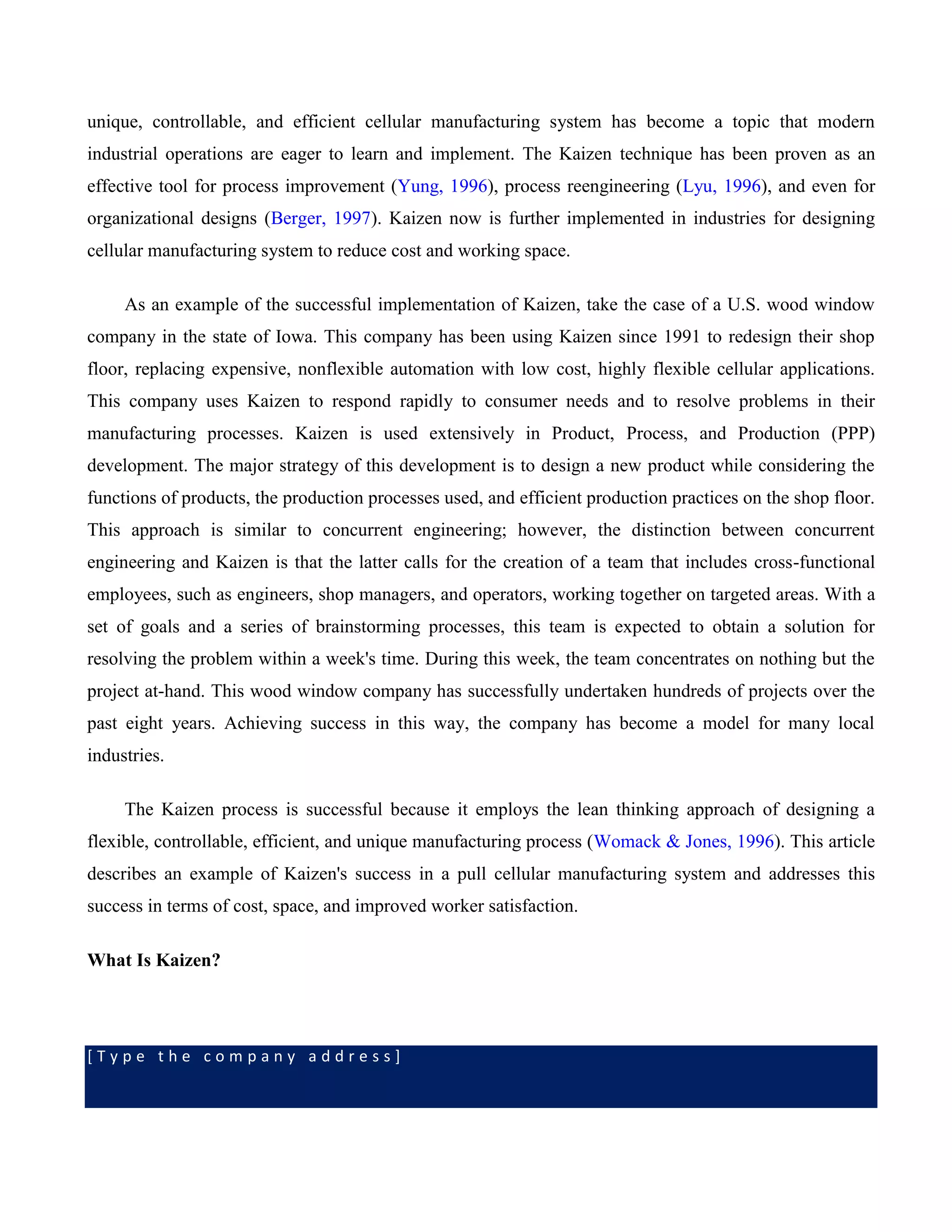 [ T y p e t h e c o m p a n y a d d r e s s ]
unique, controllable, and efficient cellular manufacturing system has become a topic that modern
industrial operations are eager to learn and implement. The Kaizen technique has been proven as an
effective tool for process improvement (Yung, 1996), process reengineering (Lyu, 1996), and even for
organizational designs (Berger, 1997). Kaizen now is further implemented in industries for designing
cellular manufacturing system to reduce cost and working space.
As an example of the successful implementation of Kaizen, take the case of a U.S. wood window
company in the state of Iowa. This company has been using Kaizen since 1991 to redesign their shop
floor, replacing expensive, nonflexible automation with low cost, highly flexible cellular applications.
This company uses Kaizen to respond rapidly to consumer needs and to resolve problems in their
manufacturing processes. Kaizen is used extensively in Product, Process, and Production (PPP)
development. The major strategy of this development is to design a new product while considering the
functions of products, the production processes used, and efficient production practices on the shop floor.
This approach is similar to concurrent engineering; however, the distinction between concurrent
engineering and Kaizen is that the latter calls for the creation of a team that includes cross-functional
employees, such as engineers, shop managers, and operators, working together on targeted areas. With a
set of goals and a series of brainstorming processes, this team is expected to obtain a solution for
resolving the problem within a week's time. During this week, the team concentrates on nothing but the
project at-hand. This wood window company has successfully undertaken hundreds of projects over the
past eight years. Achieving success in this way, the company has become a model for many local
industries.
The Kaizen process is successful because it employs the lean thinking approach of designing a
flexible, controllable, efficient, and unique manufacturing process (Womack & Jones, 1996). This article
describes an example of Kaizen's success in a pull cellular manufacturing system and addresses this
success in terms of cost, space, and improved worker satisfaction.
What Is Kaizen?
 
