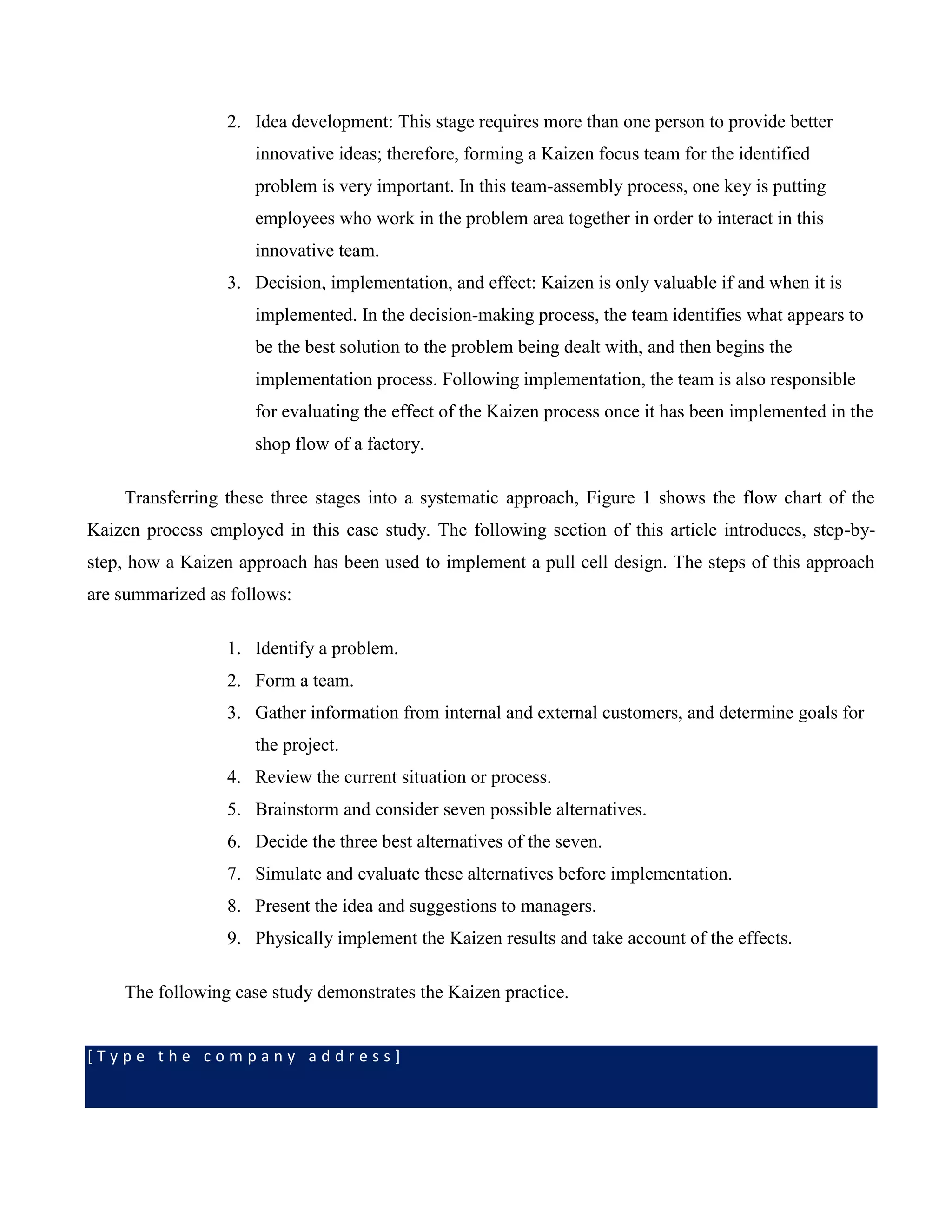 [ T y p e t h e c o m p a n y a d d r e s s ]
2. Idea development: This stage requires more than one person to provide better
innovative ideas; therefore, forming a Kaizen focus team for the identified
problem is very important. In this team-assembly process, one key is putting
employees who work in the problem area together in order to interact in this
innovative team.
3. Decision, implementation, and effect: Kaizen is only valuable if and when it is
implemented. In the decision-making process, the team identifies what appears to
be the best solution to the problem being dealt with, and then begins the
implementation process. Following implementation, the team is also responsible
for evaluating the effect of the Kaizen process once it has been implemented in the
shop flow of a factory.
Transferring these three stages into a systematic approach, Figure 1 shows the flow chart of the
Kaizen process employed in this case study. The following section of this article introduces, step-by-
step, how a Kaizen approach has been used to implement a pull cell design. The steps of this approach
are summarized as follows:
1. Identify a problem.
2. Form a team.
3. Gather information from internal and external customers, and determine goals for
the project.
4. Review the current situation or process.
5. Brainstorm and consider seven possible alternatives.
6. Decide the three best alternatives of the seven.
7. Simulate and evaluate these alternatives before implementation.
8. Present the idea and suggestions to managers.
9. Physically implement the Kaizen results and take account of the effects.
The following case study demonstrates the Kaizen practice.
 