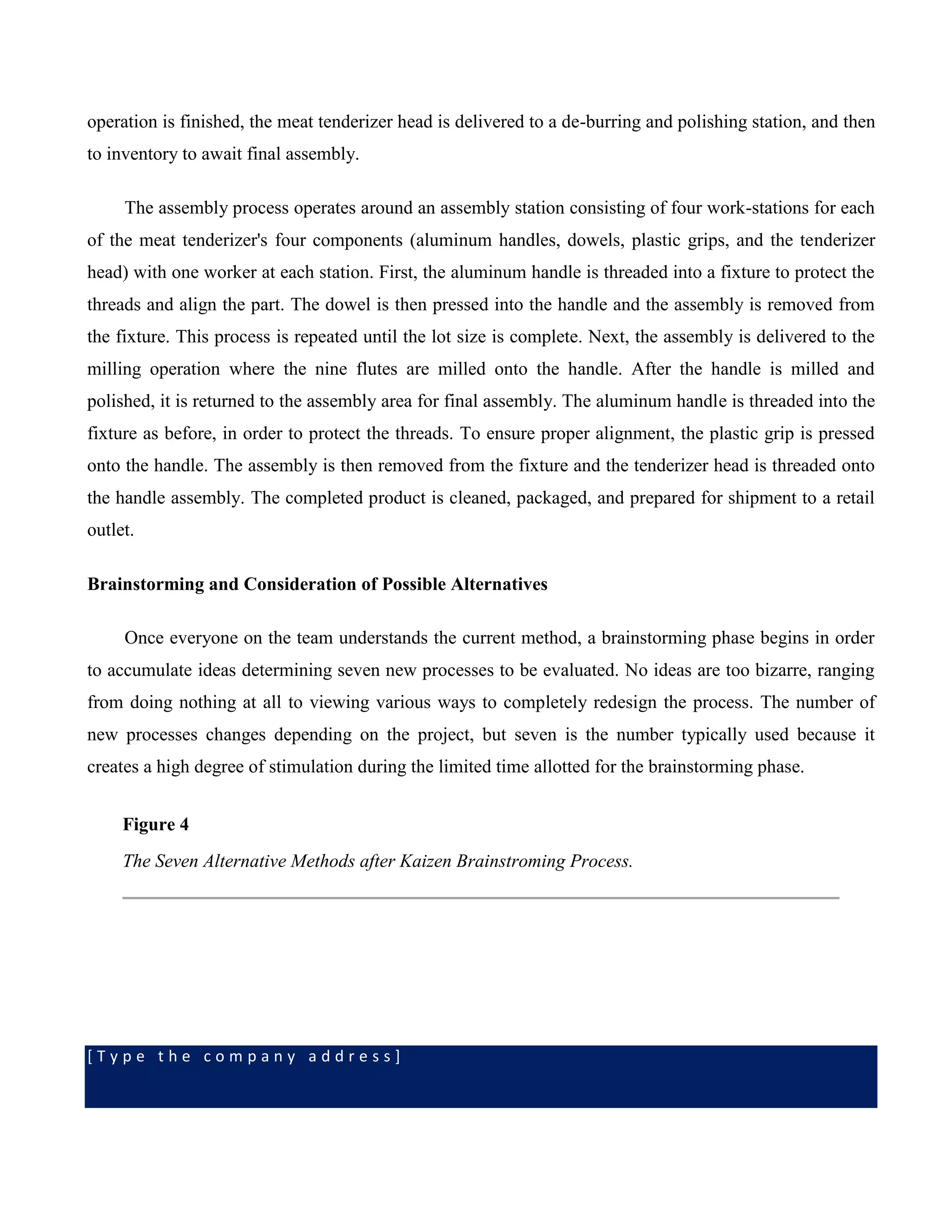 [ T y p e t h e c o m p a n y a d d r e s s ]
operation is finished, the meat tenderizer head is delivered to a de-burring and polishing station, and then
to inventory to await final assembly.
The assembly process operates around an assembly station consisting of four work-stations for each
of the meat tenderizer's four components (aluminum handles, dowels, plastic grips, and the tenderizer
head) with one worker at each station. First, the aluminum handle is threaded into a fixture to protect the
threads and align the part. The dowel is then pressed into the handle and the assembly is removed from
the fixture. This process is repeated until the lot size is complete. Next, the assembly is delivered to the
milling operation where the nine flutes are milled onto the handle. After the handle is milled and
polished, it is returned to the assembly area for final assembly. The aluminum handle is threaded into the
fixture as before, in order to protect the threads. To ensure proper alignment, the plastic grip is pressed
onto the handle. The assembly is then removed from the fixture and the tenderizer head is threaded onto
the handle assembly. The completed product is cleaned, packaged, and prepared for shipment to a retail
outlet.
Brainstorming and Consideration of Possible Alternatives
Once everyone on the team understands the current method, a brainstorming phase begins in order
to accumulate ideas determining seven new processes to be evaluated. No ideas are too bizarre, ranging
from doing nothing at all to viewing various ways to completely redesign the process. The number of
new processes changes depending on the project, but seven is the number typically used because it
creates a high degree of stimulation during the limited time allotted for the brainstorming phase.
Figure 4
The Seven Alternative Methods after Kaizen Brainstroming Process.
 