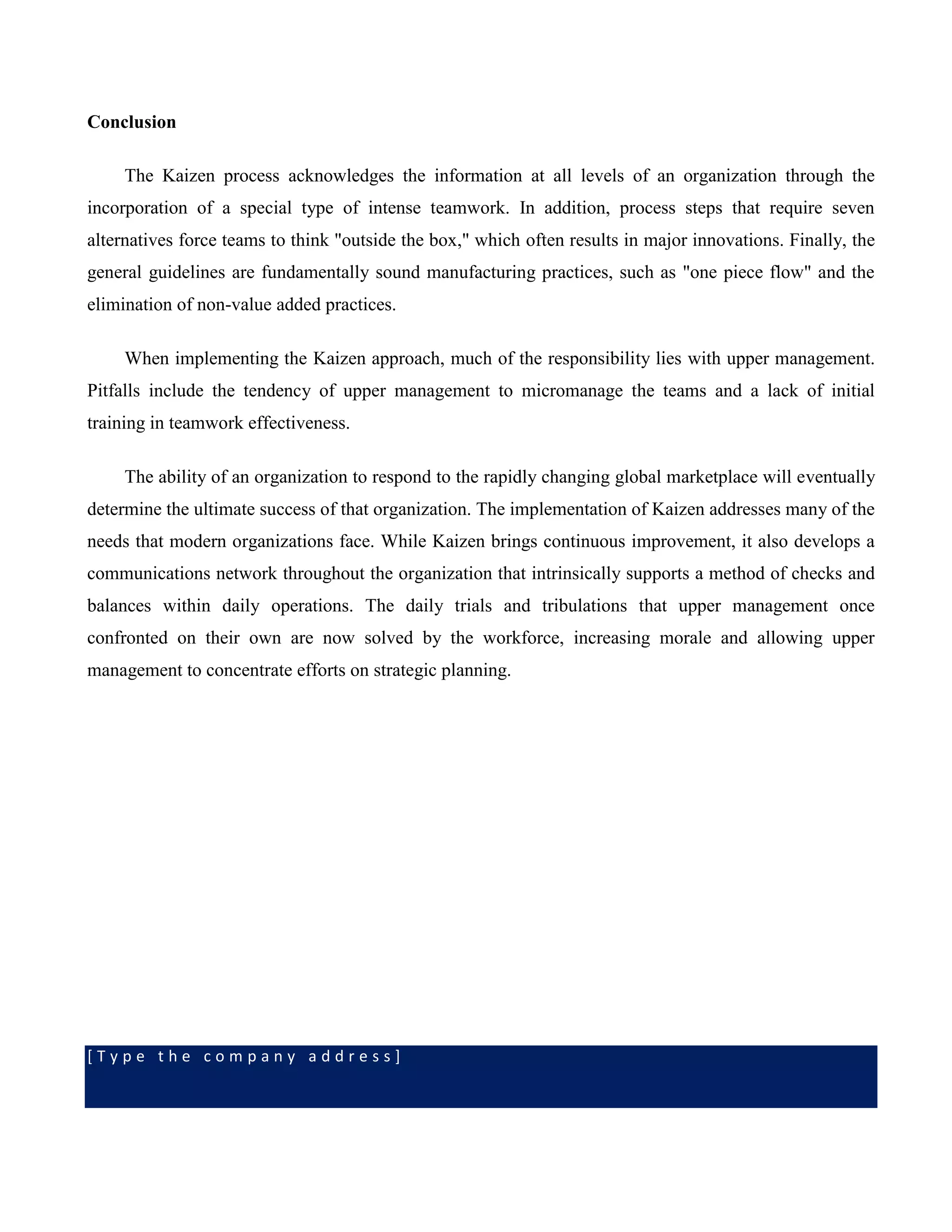 [ T y p e t h e c o m p a n y a d d r e s s ]
Conclusion
The Kaizen process acknowledges the information at all levels of an organization through the
incorporation of a special type of intense teamwork. In addition, process steps that require seven
alternatives force teams to think "outside the box," which often results in major innovations. Finally, the
general guidelines are fundamentally sound manufacturing practices, such as "one piece flow" and the
elimination of non-value added practices.
When implementing the Kaizen approach, much of the responsibility lies with upper management.
Pitfalls include the tendency of upper management to micromanage the teams and a lack of initial
training in teamwork effectiveness.
The ability of an organization to respond to the rapidly changing global marketplace will eventually
determine the ultimate success of that organization. The implementation of Kaizen addresses many of the
needs that modern organizations face. While Kaizen brings continuous improvement, it also develops a
communications network throughout the organization that intrinsically supports a method of checks and
balances within daily operations. The daily trials and tribulations that upper management once
confronted on their own are now solved by the workforce, increasing morale and allowing upper
management to concentrate efforts on strategic planning.
 
