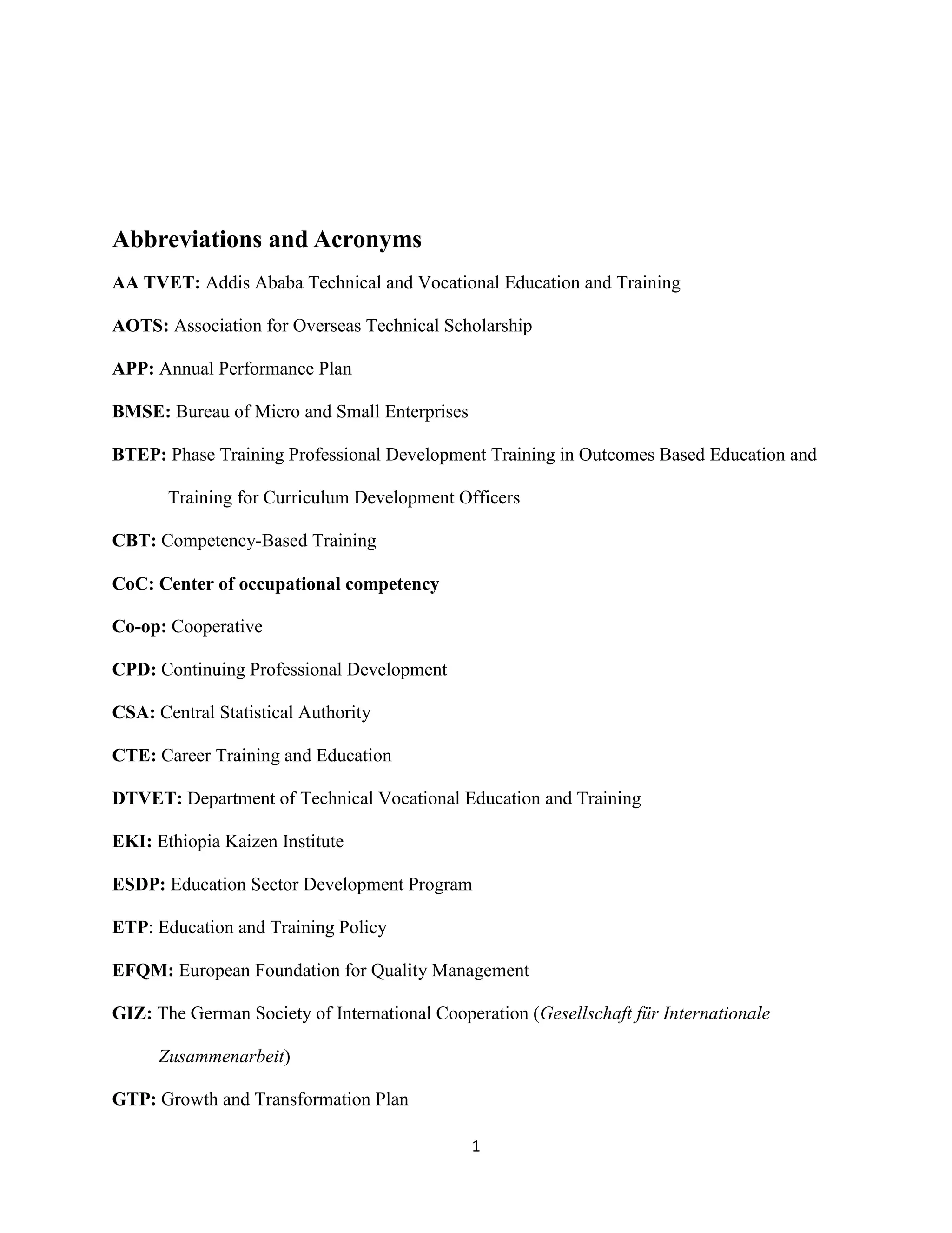 1
Abbreviations and Acronyms
AA TVET: Addis Ababa Technical and Vocational Education and Training
AOTS: Association for Overseas Technical Scholarship
APP: Annual Performance Plan
BMSE: Bureau of Micro and Small Enterprises
BTEP: Phase Training Professional Development Training in Outcomes Based Education and
Training for Curriculum Development Officers
CBT: Competency-Based Training
CoC: Center of occupational competency
Co-op: Cooperative
CPD: Continuing Professional Development
CSA: Central Statistical Authority
CTE: Career Training and Education
DTVET: Department of Technical Vocational Education and Training
EKI: Ethiopia Kaizen Institute
ESDP: Education Sector Development Program
ETP: Education and Training Policy
EFQM: European Foundation for Quality Management
GIZ: The German Society of International Cooperation (Gesellschaft für Internationale
Zusammenarbeit)
GTP: Growth and Transformation Plan
 