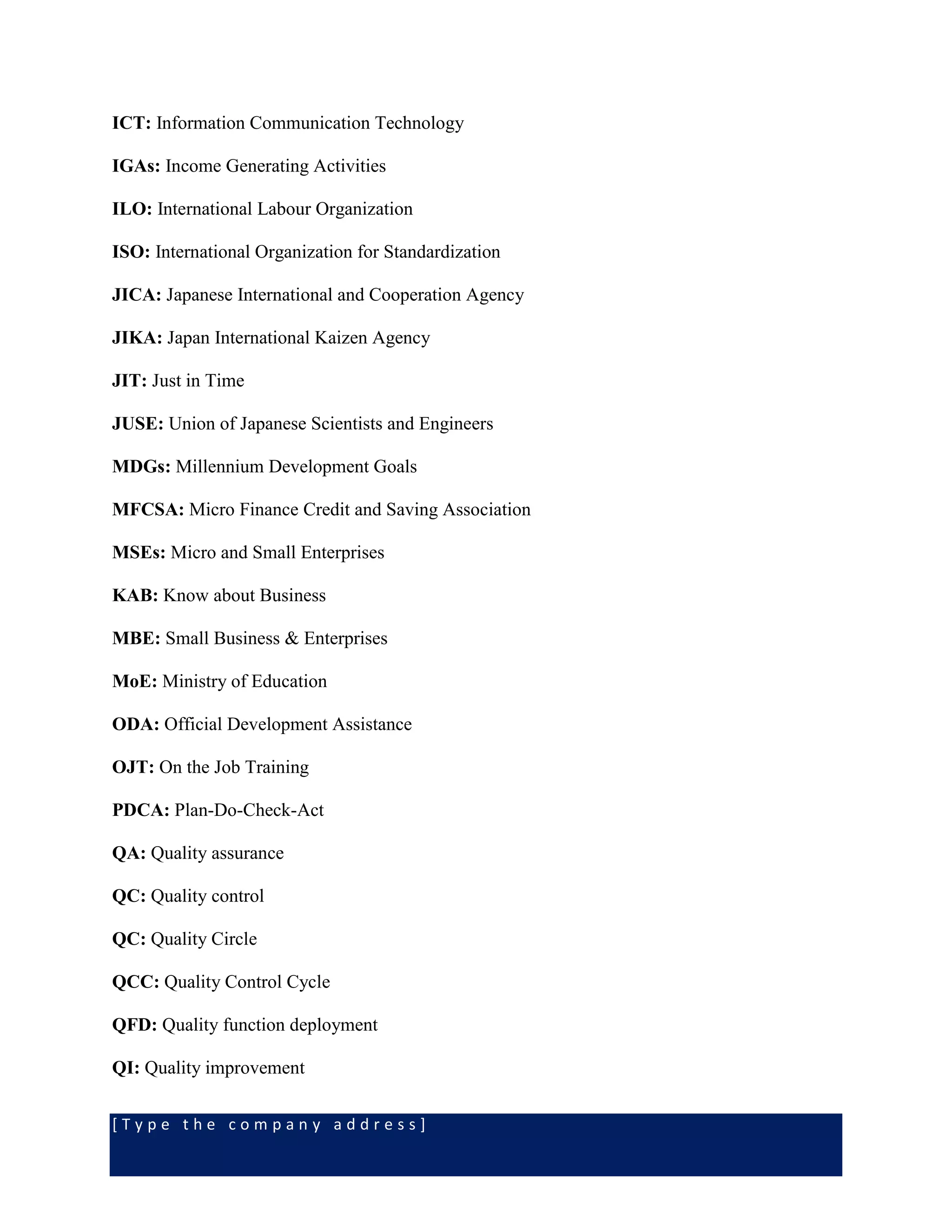 [ T y p e t h e c o m p a n y a d d r e s s ]
ICT: Information Communication Technology
IGAs: Income Generating Activities
ILO: International Labour Organization
ISO: International Organization for Standardization
JICA: Japanese International and Cooperation Agency
JIKA: Japan International Kaizen Agency
JIT: Just in Time
JUSE: Union of Japanese Scientists and Engineers
MDGs: Millennium Development Goals
MFCSA: Micro Finance Credit and Saving Association
MSEs: Micro and Small Enterprises
KAB: Know about Business
MBE: Small Business & Enterprises
MoE: Ministry of Education
ODA: Official Development Assistance
OJT: On the Job Training
PDCA: Plan-Do-Check-Act
QA: Quality assurance
QC: Quality control
QC: Quality Circle
QCC: Quality Control Cycle
QFD: Quality function deployment
QI: Quality improvement
 