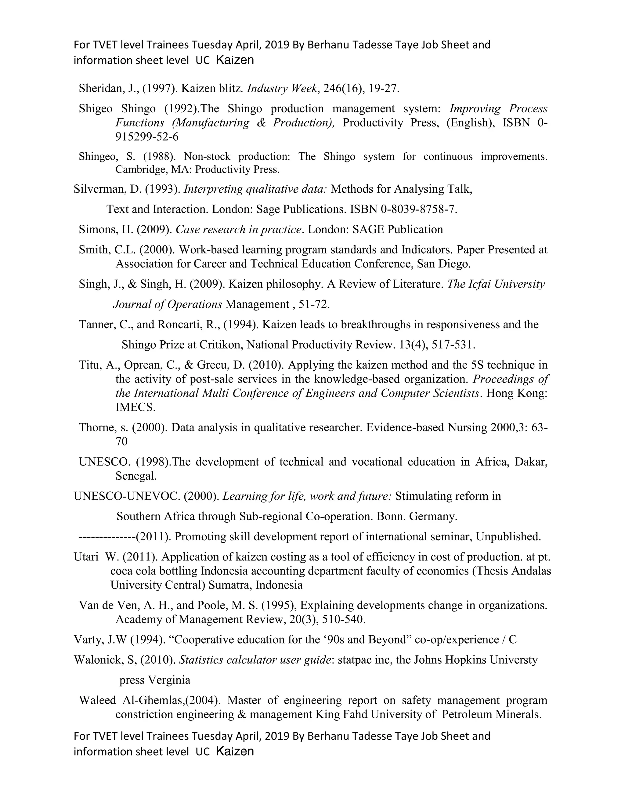 For TVET level Trainees Tuesday April, 2019 By Berhanu Tadesse Taye Job Sheet and
information sheet level UC Kaizen
For TVET level Trainees Tuesday April, 2019 By Berhanu Tadesse Taye Job Sheet and
information sheet level UC Kaizen
Sheridan, J., (1997). Kaizen blitz. Industry Week, 246(16), 19-27.
Shigeo Shingo (1992).The Shingo production management system: Improving Process
Functions (Manufacturing & Production), Productivity Press, (English), ISBN 0-
915299-52-6
Shingeo, S. (1988). Non-stock production: The Shingo system for continuous improvements.
Cambridge, MA: Productivity Press.
Silverman, D. (1993). Interpreting qualitative data: Methods for Analysing Talk,
Text and Interaction. London: Sage Publications. ISBN 0-8039-8758-7.
Simons, H. (2009). Case research in practice. London: SAGE Publication
Smith, C.L. (2000). Work-based learning program standards and Indicators. Paper Presented at
Association for Career and Technical Education Conference, San Diego.
Singh, J., & Singh, H. (2009). Kaizen philosophy. A Review of Literature. The Icfai University
Journal of Operations Management , 51-72.
Tanner, C., and Roncarti, R., (1994). Kaizen leads to breakthroughs in responsiveness and the
Shingo Prize at Critikon, National Productivity Review. 13(4), 517-531.
Titu, A., Oprean, C., & Grecu, D. (2010). Applying the kaizen method and the 5S technique in
the activity of post-sale services in the knowledge-based organization. Proceedings of
the International Multi Conference of Engineers and Computer Scientists. Hong Kong:
IMECS.
Thorne, s. (2000). Data analysis in qualitative researcher. Evidence-based Nursing 2000,3: 63-
70
UNESCO. (1998).The development of technical and vocational education in Africa, Dakar,
Senegal.
UNESCO-UNEVOC. (2000). Learning for life, work and future: Stimulating reform in
Southern Africa through Sub-regional Co-operation. Bonn. Germany.
--------------(2011). Promoting skill development report of international seminar, Unpublished.
Utari W. (2011). Application of kaizen costing as a tool of efficiency in cost of production. at pt.
coca cola bottling Indonesia accounting department faculty of economics (Thesis Andalas
University Central) Sumatra, Indonesia
Van de Ven, A. H., and Poole, M. S. (1995), Explaining developments change in organizations.
Academy of Management Review, 20(3), 510-540.
Varty, J.W (1994). “Cooperative education for the ‘90s and Beyond” co-op/experience / C
Walonick, S, (2010). Statistics calculator user guide: statpac inc, the Johns Hopkins Universty
press Verginia
Waleed Al-Ghemlas,(2004). Master of engineering report on safety management program
constriction engineering & management King Fahd University of Petroleum Minerals.
 
