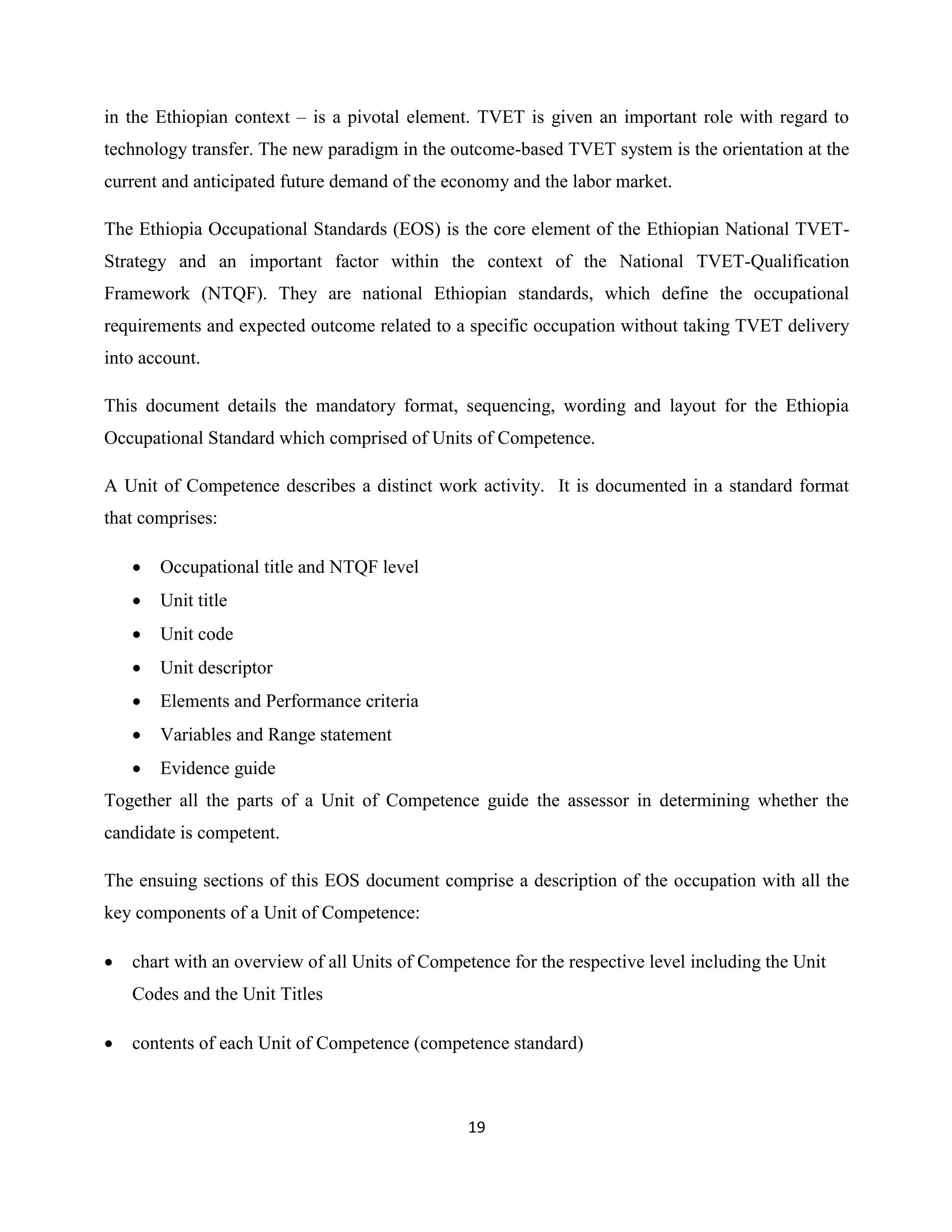 19
in the Ethiopian context – is a pivotal element. TVET is given an important role with regard to
technology transfer. The new paradigm in the outcome-based TVET system is the orientation at the
current and anticipated future demand of the economy and the labor market.
The Ethiopia Occupational Standards (EOS) is the core element of the Ethiopian National TVET-
Strategy and an important factor within the context of the National TVET-Qualification
Framework (NTQF). They are national Ethiopian standards, which define the occupational
requirements and expected outcome related to a specific occupation without taking TVET delivery
into account.
This document details the mandatory format, sequencing, wording and layout for the Ethiopia
Occupational Standard which comprised of Units of Competence.
A Unit of Competence describes a distinct work activity. It is documented in a standard format
that comprises:
 Occupational title and NTQF level
 Unit title
 Unit code
 Unit descriptor
 Elements and Performance criteria
 Variables and Range statement
 Evidence guide
Together all the parts of a Unit of Competence guide the assessor in determining whether the
candidate is competent.
The ensuing sections of this EOS document comprise a description of the occupation with all the
key components of a Unit of Competence:
 chart with an overview of all Units of Competence for the respective level including the Unit
Codes and the Unit Titles
 contents of each Unit of Competence (competence standard)
 