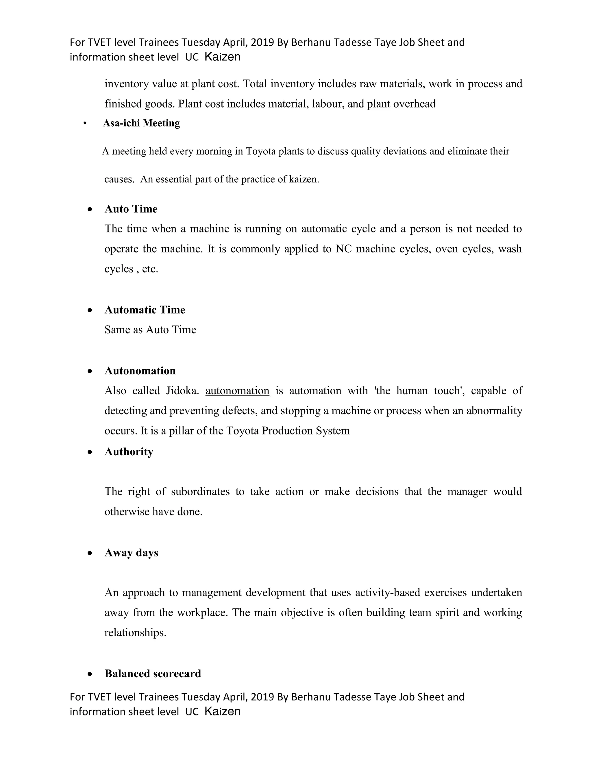 For TVET level Trainees Tuesday April, 2019 By Berhanu Tadesse Taye Job Sheet and
information sheet level UC Kaizen
For TVET level Trainees Tuesday April, 2019 By Berhanu Tadesse Taye Job Sheet and
information sheet level UC Kaizen
inventory value at plant cost. Total inventory includes raw materials, work in process and
finished goods. Plant cost includes material, labour, and plant overhead
• Asa-ichi Meeting
A meeting held every morning in Toyota plants to discuss quality deviations and eliminate their
causes. An essential part of the practice of kaizen.
 Auto Time
The time when a machine is running on automatic cycle and a person is not needed to
operate the machine. It is commonly applied to NC machine cycles, oven cycles, wash
cycles , etc.
 Automatic Time
Same as Auto Time
 Autonomation
Also called Jidoka. autonomation is automation with 'the human touch', capable of
detecting and preventing defects, and stopping a machine or process when an abnormality
occurs. It is a pillar of the Toyota Production System
 Authority
The right of subordinates to take action or make decisions that the manager would
otherwise have done.
 Away days
An approach to management development that uses activity-based exercises undertaken
away from the workplace. The main objective is often building team spirit and working
relationships.
 Balanced scorecard
 