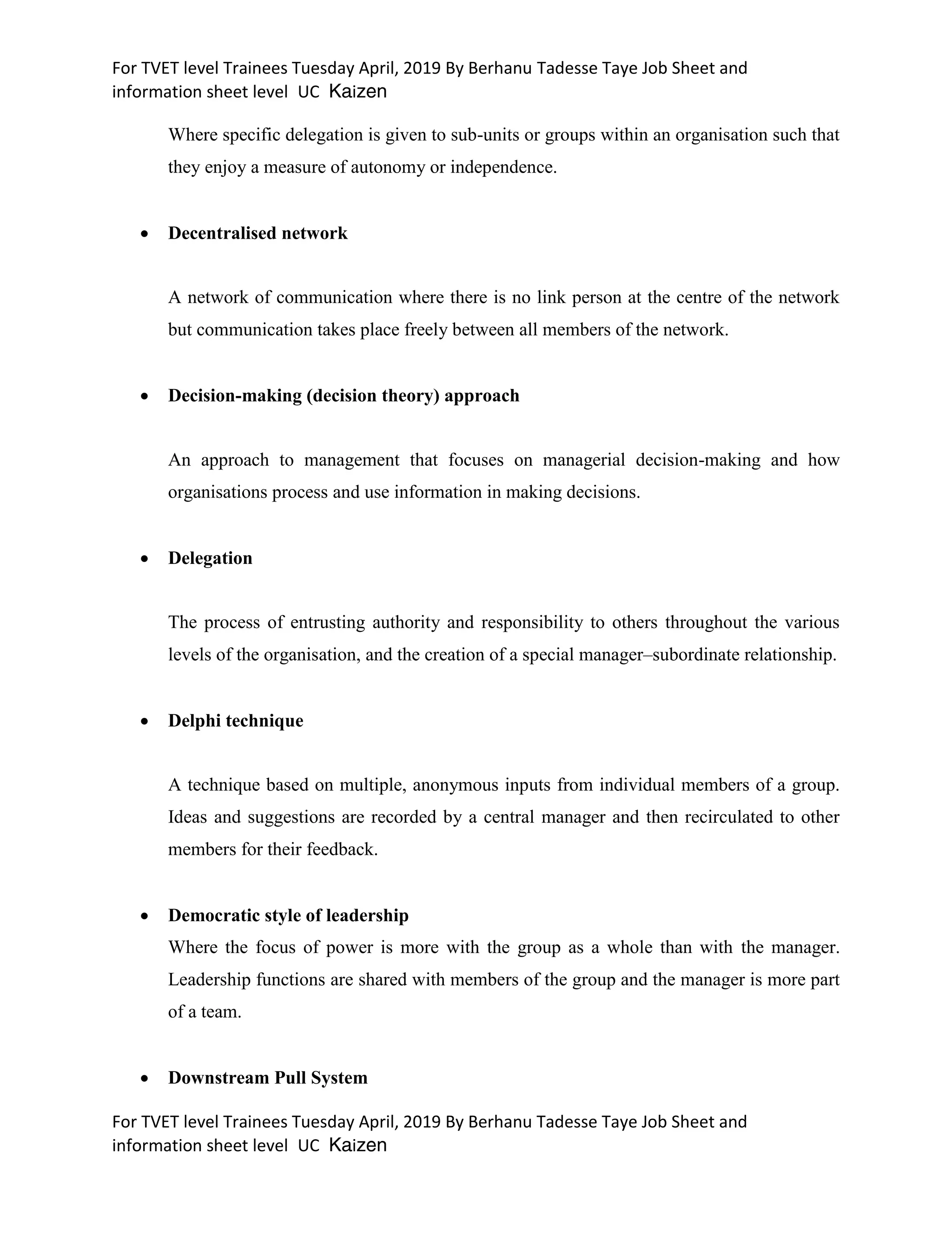 For TVET level Trainees Tuesday April, 2019 By Berhanu Tadesse Taye Job Sheet and
information sheet level UC Kaizen
For TVET level Trainees Tuesday April, 2019 By Berhanu Tadesse Taye Job Sheet and
information sheet level UC Kaizen
Where specific delegation is given to sub-units or groups within an organisation such that
they enjoy a measure of autonomy or independence.
 Decentralised network
A network of communication where there is no link person at the centre of the network
but communication takes place freely between all members of the network.
 Decision-making (decision theory) approach
An approach to management that focuses on managerial decision-making and how
organisations process and use information in making decisions.
 Delegation
The process of entrusting authority and responsibility to others throughout the various
levels of the organisation, and the creation of a special manager–subordinate relationship.
 Delphi technique
A technique based on multiple, anonymous inputs from individual members of a group.
Ideas and suggestions are recorded by a central manager and then recirculated to other
members for their feedback.
 Democratic style of leadership
Where the focus of power is more with the group as a whole than with the manager.
Leadership functions are shared with members of the group and the manager is more part
of a team.
 Downstream Pull System
 