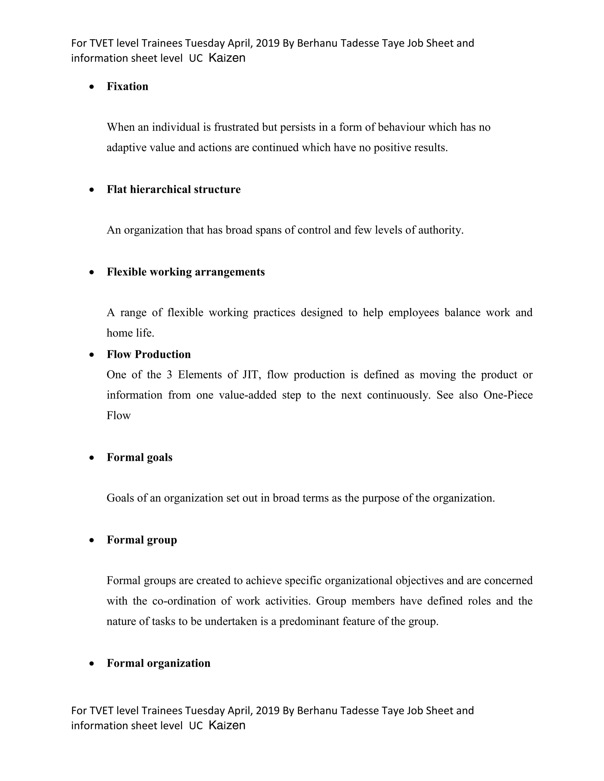 For TVET level Trainees Tuesday April, 2019 By Berhanu Tadesse Taye Job Sheet and
information sheet level UC Kaizen
For TVET level Trainees Tuesday April, 2019 By Berhanu Tadesse Taye Job Sheet and
information sheet level UC Kaizen
 Fixation
When an individual is frustrated but persists in a form of behaviour which has no
adaptive value and actions are continued which have no positive results.
 Flat hierarchical structure
An organization that has broad spans of control and few levels of authority.
 Flexible working arrangements
A range of flexible working practices designed to help employees balance work and
home life.
 Flow Production
One of the 3 Elements of JIT, flow production is defined as moving the product or
information from one value-added step to the next continuously. See also One-Piece
Flow
 Formal goals
Goals of an organization set out in broad terms as the purpose of the organization.
 Formal group
Formal groups are created to achieve specific organizational objectives and are concerned
with the co-ordination of work activities. Group members have defined roles and the
nature of tasks to be undertaken is a predominant feature of the group.
 Formal organization
 