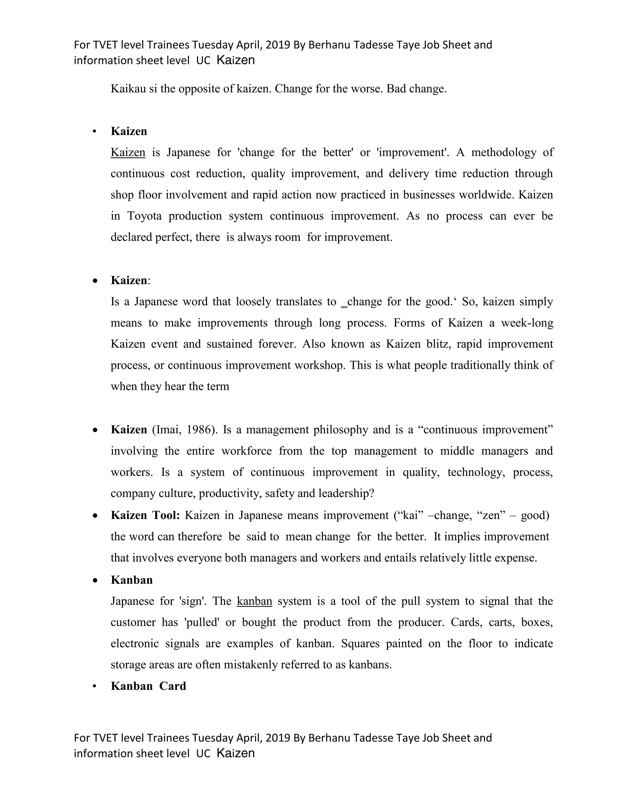 For TVET level Trainees Tuesday April, 2019 By Berhanu Tadesse Taye Job Sheet and
information sheet level UC Kaizen
For TVET level Trainees Tuesday April, 2019 By Berhanu Tadesse Taye Job Sheet and
information sheet level UC Kaizen
Kaikau si the opposite of kaizen. Change for the worse. Bad change.
• Kaizen
Kaizen is Japanese for 'change for the better' or 'improvement'. A methodology of
continuous cost reduction, quality improvement, and delivery time reduction through
shop floor involvement and rapid action now practiced in businesses worldwide. Kaizen
in Toyota production system continuous improvement. As no process can ever be
declared perfect, there is always room for improvement.
 Kaizen:
Is a Japanese word that loosely translates to ‗change for the good.‘ So, kaizen simply
means to make improvements through long process. Forms of Kaizen a week-long
Kaizen event and sustained forever. Also known as Kaizen blitz, rapid improvement
process, or continuous improvement workshop. This is what people traditionally think of
when they hear the term
 Kaizen (Imai, 1986). Is a management philosophy and is a “continuous improvement”
involving the entire workforce from the top management to middle managers and
workers. Is a system of continuous improvement in quality, technology, process,
company culture, productivity, safety and leadership?
 Kaizen Tool: Kaizen in Japanese means improvement (“kai” –change, “zen” – good)
the word can therefore be said to mean change for the better. It implies improvement
that involves everyone both managers and workers and entails relatively little expense.
 Kanban
Japanese for 'sign'. The kanban system is a tool of the pull system to signal that the
customer has 'pulled' or bought the product from the producer. Cards, carts, boxes,
electronic signals are examples of kanban. Squares painted on the floor to indicate
storage areas are often mistakenly referred to as kanbans.
• Kanban Card
 