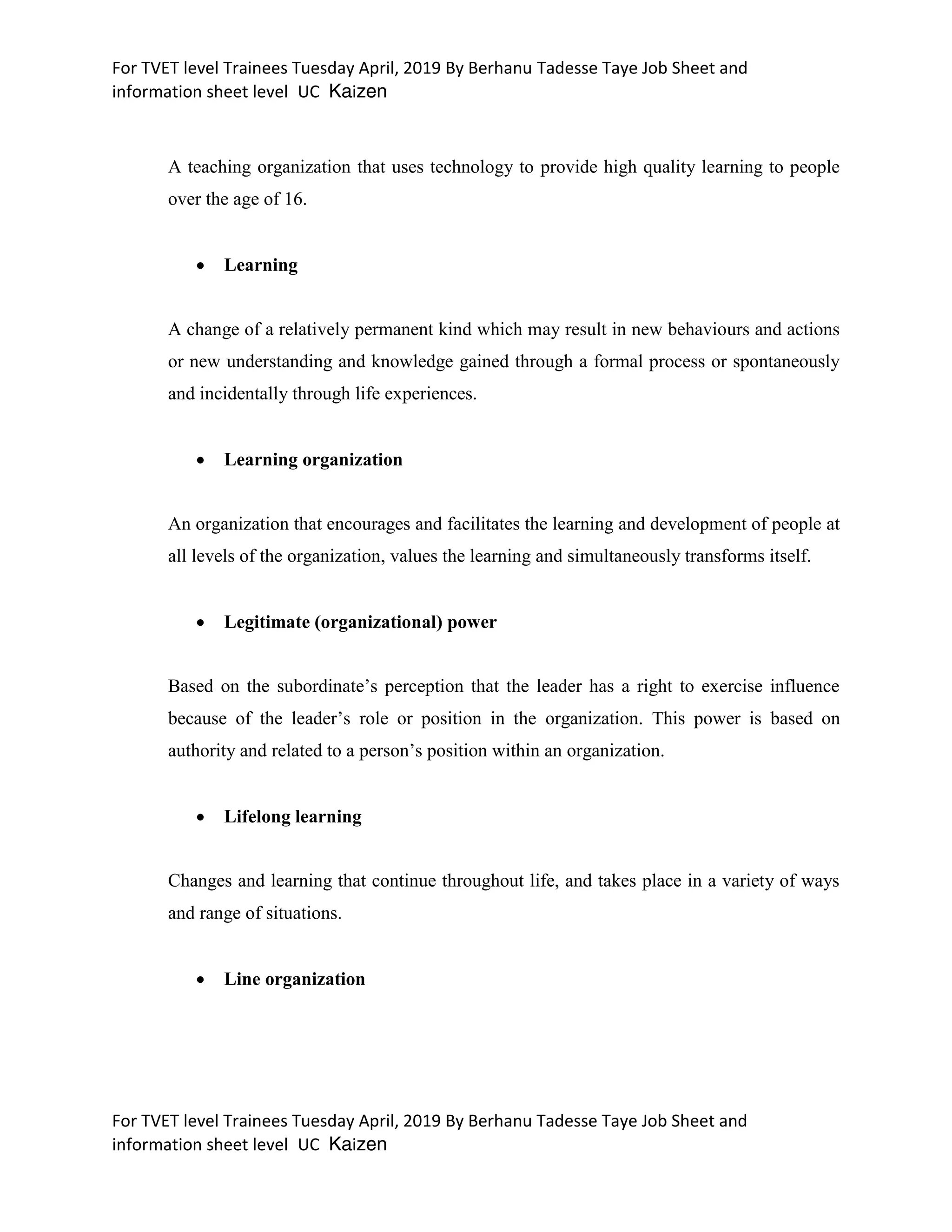 For TVET level Trainees Tuesday April, 2019 By Berhanu Tadesse Taye Job Sheet and
information sheet level UC Kaizen
For TVET level Trainees Tuesday April, 2019 By Berhanu Tadesse Taye Job Sheet and
information sheet level UC Kaizen
A teaching organization that uses technology to provide high quality learning to people
over the age of 16.
 Learning
A change of a relatively permanent kind which may result in new behaviours and actions
or new understanding and knowledge gained through a formal process or spontaneously
and incidentally through life experiences.
 Learning organization
An organization that encourages and facilitates the learning and development of people at
all levels of the organization, values the learning and simultaneously transforms itself.
 Legitimate (organizational) power
Based on the subordinate’s perception that the leader has a right to exercise influence
because of the leader’s role or position in the organization. This power is based on
authority and related to a person’s position within an organization.
 Lifelong learning
Changes and learning that continue throughout life, and takes place in a variety of ways
and range of situations.
 Line organization
 