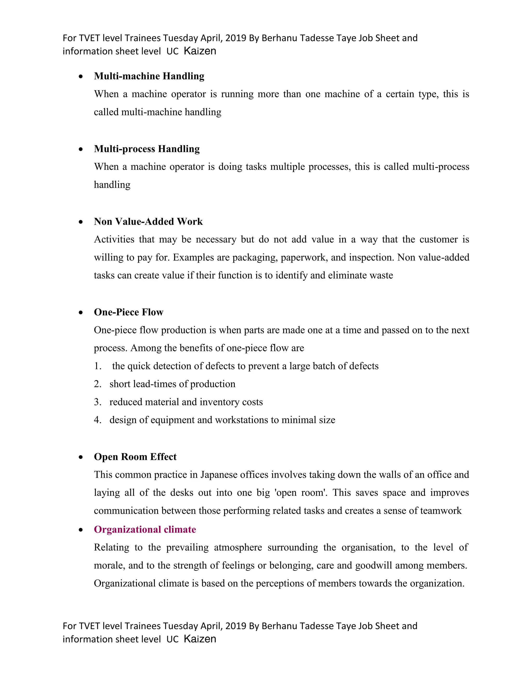 For TVET level Trainees Tuesday April, 2019 By Berhanu Tadesse Taye Job Sheet and
information sheet level UC Kaizen
For TVET level Trainees Tuesday April, 2019 By Berhanu Tadesse Taye Job Sheet and
information sheet level UC Kaizen
 Multi-machine Handling
When a machine operator is running more than one machine of a certain type, this is
called multi-machine handling
 Multi-process Handling
When a machine operator is doing tasks multiple processes, this is called multi-process
handling
 Non Value-Added Work
Activities that may be necessary but do not add value in a way that the customer is
willing to pay for. Examples are packaging, paperwork, and inspection. Non value-added
tasks can create value if their function is to identify and eliminate waste
 One-Piece Flow
One-piece flow production is when parts are made one at a time and passed on to the next
process. Among the benefits of one-piece flow are
1. the quick detection of defects to prevent a large batch of defects
2. short lead-times of production
3. reduced material and inventory costs
4. design of equipment and workstations to minimal size
 Open Room Effect
This common practice in Japanese offices involves taking down the walls of an office and
laying all of the desks out into one big 'open room'. This saves space and improves
communication between those performing related tasks and creates a sense of teamwork
 Organizational climate
Relating to the prevailing atmosphere surrounding the organisation, to the level of
morale, and to the strength of feelings or belonging, care and goodwill among members.
Organizational climate is based on the perceptions of members towards the organization.
 