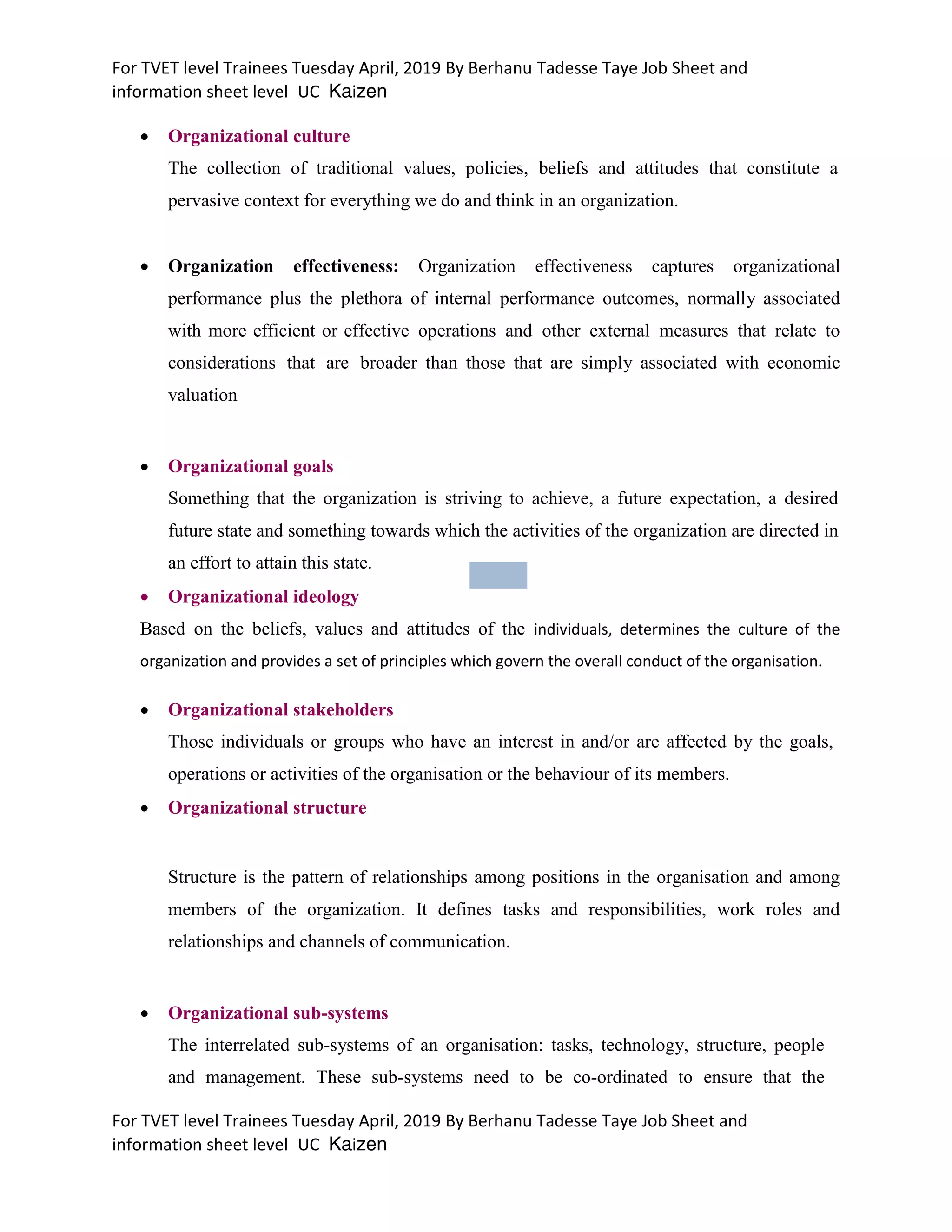 For TVET level Trainees Tuesday April, 2019 By Berhanu Tadesse Taye Job Sheet and
information sheet level UC Kaizen
For TVET level Trainees Tuesday April, 2019 By Berhanu Tadesse Taye Job Sheet and
information sheet level UC Kaizen
 Organizational culture
The collection of traditional values, policies, beliefs and attitudes that constitute a
pervasive context for everything we do and think in an organization.
 Organization effectiveness: Organization effectiveness captures organizational
performance plus the plethora of internal performance outcomes, normally associated
with more efficient or effective operations and other external measures that relate to
considerations that are broader than those that are simply associated with economic
valuation
 Organizational goals
Something that the organization is striving to achieve, a future expectation, a desired
future state and something towards which the activities of the organization are directed in
an effort to attain this state.
 Organizational ideology
Based on the beliefs, values and attitudes of the individuals, determines the culture of the
organization and provides a set of principles which govern the overall conduct of the organisation.
 Organizational stakeholders
Those individuals or groups who have an interest in and/or are affected by the goals,
operations or activities of the organisation or the behaviour of its members.
 Organizational structure
Structure is the pattern of relationships among positions in the organisation and among
members of the organization. It defines tasks and responsibilities, work roles and
relationships and channels of communication.
 Organizational sub-systems
The interrelated sub-systems of an organisation: tasks, technology, structure, people
and management. These sub-systems need to be co-ordinated to ensure that the
 