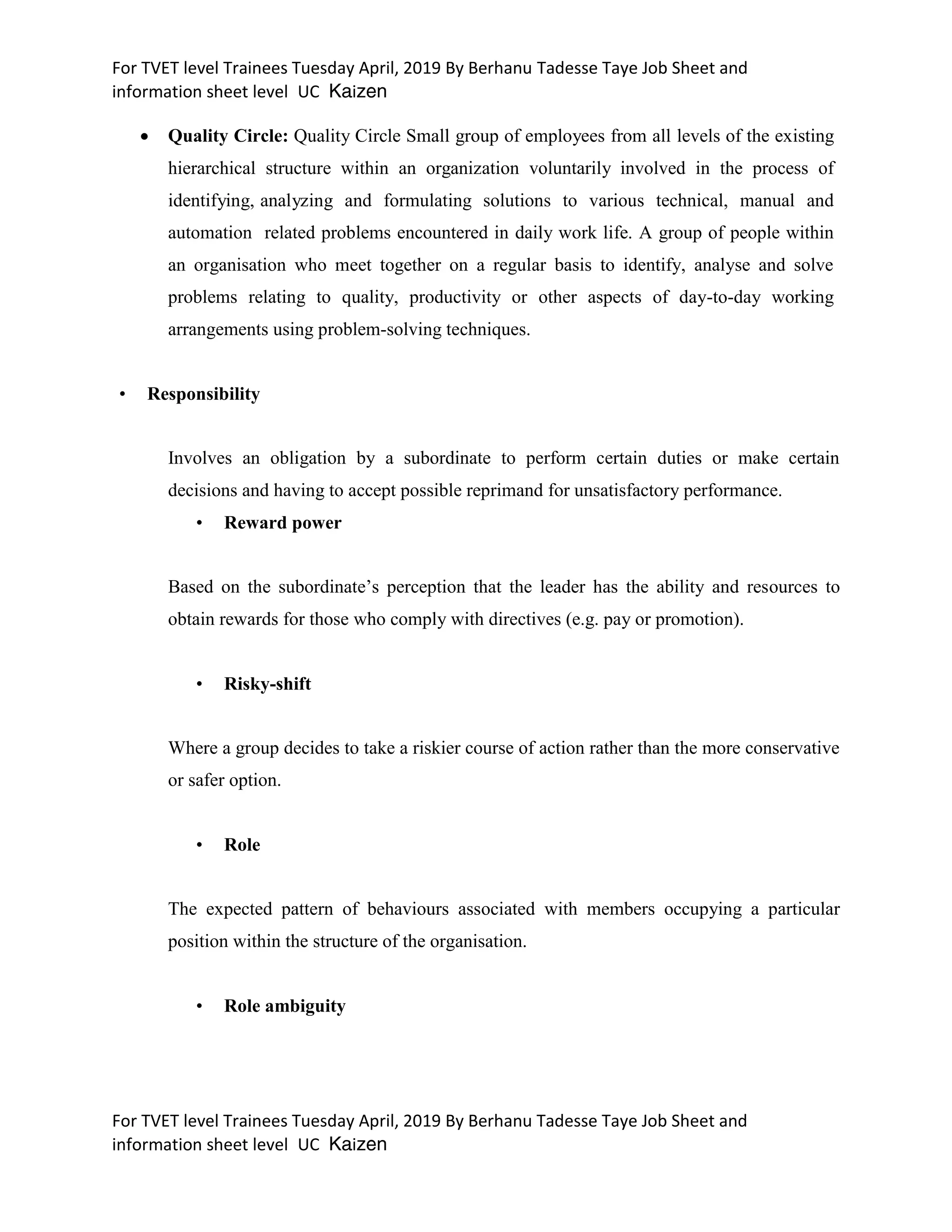 For TVET level Trainees Tuesday April, 2019 By Berhanu Tadesse Taye Job Sheet and
information sheet level UC Kaizen
For TVET level Trainees Tuesday April, 2019 By Berhanu Tadesse Taye Job Sheet and
information sheet level UC Kaizen
 Quality Circle: Quality Circle Small group of employees from all levels of the existing
hierarchical structure within an organization voluntarily involved in the process of
identifying, analyzing and formulating solutions to various technical, manual and
automation related problems encountered in daily work life. A group of people within
an organisation who meet together on a regular basis to identify, analyse and solve
problems relating to quality, productivity or other aspects of day-to-day working
arrangements using problem-solving techniques.
• Responsibility
Involves an obligation by a subordinate to perform certain duties or make certain
decisions and having to accept possible reprimand for unsatisfactory performance.
• Reward power
Based on the subordinate’s perception that the leader has the ability and resources to
obtain rewards for those who comply with directives (e.g. pay or promotion).
• Risky-shift
Where a group decides to take a riskier course of action rather than the more conservative
or safer option.
• Role
The expected pattern of behaviours associated with members occupying a particular
position within the structure of the organisation.
• Role ambiguity
 